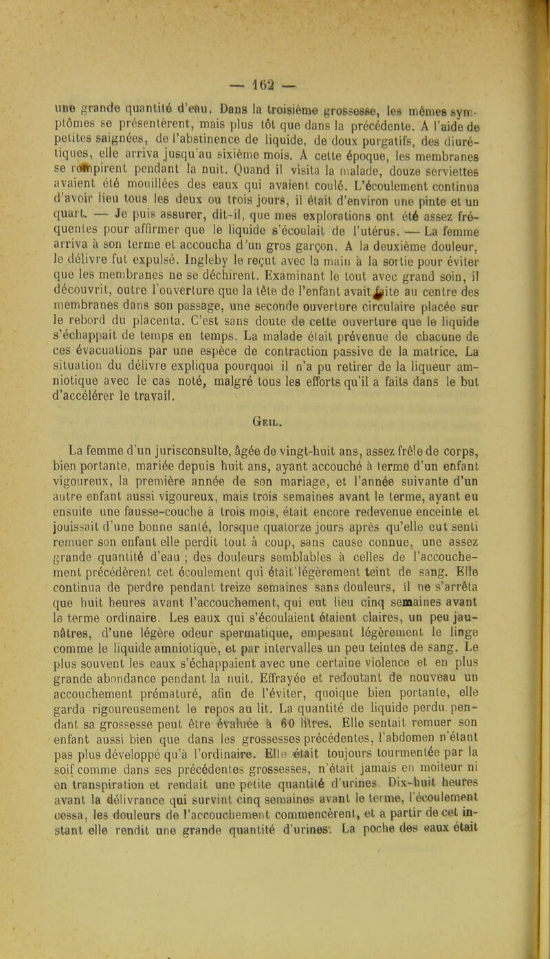 une grande quantité d'eau. Dans la troisième grossesse, les mêmessyn:- plômes se présentèrent, mais plus tôt que dans la précédente. A l'aide de petites saignées, de l'abstinence de liquide, de doux purgatifs, des diuré- tiques, elle arriva jusqu^au sixième mois. A celte époque, les membranes se rûinpirenl pendant la nuit. Quand il visita la malade, douze serviettes avaient clé mouillées des eaux qui avaient coulé. L'écoulement continua d'avoir lieu tous les deux ou trois jours, il était d'environ une pinte et un quart. — Je puis assurer, dit-il, que mes explorations ont été assez fré- quenles pour affirmer que le liquide s'écoulait de l'utérus. — La femme arriva à son terme el accoucha d'un gros garçon. A la deuxième douleur, le délivre fut expulsé. Ingleby le reçut avec la main à la sortie pour éviter que les membranes ne se déchirent. Examinant le tout avec grand soin, il découvrit, outre l'ouverture que la tête de l'enfant avait^ite au centre des membranes dans son passage, une seconde ouverture circulaire placée sur le rebord du placenta. C'est sans doute de cette ouverture que le liquide s'échappait de temps en temps. La malade était prévenue de chacune de ces évacuations par une espèce de contraction passive de la matrice. La situation du délivre expliqua pourquoi il n'a pu retirer de la liqueur am- niotique avec le cas noté, malgré tous les efforts qu'il a faits dans le but d'accélérer le travail. Geil. La femme d'un jurisconsulte, âgée de vingt-huit ans, assez frêle de corps, bien portante, mariée depuis huit ans, ayant accouché à terme d'un enfant vigoureux, la première année de son mariage, et l'année suivante d'un autre enfant aussi vigoureux, mais trois semaines avant le terme, ayant eu ensuite une fausse-couche à trois mois, était encore redevenue enceinte et jouissait d'une bonne santé, lorsque quatorze jours après qu'elle eut senti remuer son enfant elle perdit tout à coup, sans cause connue, une assez grande quantité d'eau ; des douleurs semblables à celles de l'accouche- ment précédèrent cet écoulement qui était'légèrement teint de sang. Elle continua de perdre pendant treize semaines sans douleurs, il ne s'arrêta que huit heures avant l'accouchement, qui eut lieu cinq semaines avant le terme ordinaire. Les eaux qui s'écoulaient étaient claires, un peu jau- nâtres, d'une légère odeur spermatique, empesant légèrement le linge comme le liquide amniotique, el par intervalles un peu teintes de sang. Le plus souvent les eaux s'échappaient avec une certaine violence et en plus grande abondance pendant la nuit. Effrayée el redoutant de nouveau un accouchement prématuré, afin de l'éviter, quoique bien portante, elle garda rigoureusement le repos au lit. La quantité de liquide perdu, pen- dant sa grossesse peut être évaluée à 60 litres. Elle sentait remuer son enfant aussi bien que dans les grossesses précédentes, l'abdomen n'étant pas plus développé qu'à l'ordinaire. Elle était toujours tourmentée par la soif comme dans ses précédentes grossesses, n'était jamais en moiteur ni en transpiration et rendait une petite quantité d'urines. Dix-huit heures avant la délivrance qui survint cinq semaines avant le terme, l'écoulement cessa, les douleurs de l'accouchement commencèrent, el â partir de cet in- stant elle rendit une grande quantité d'urines. La poche des «aux était