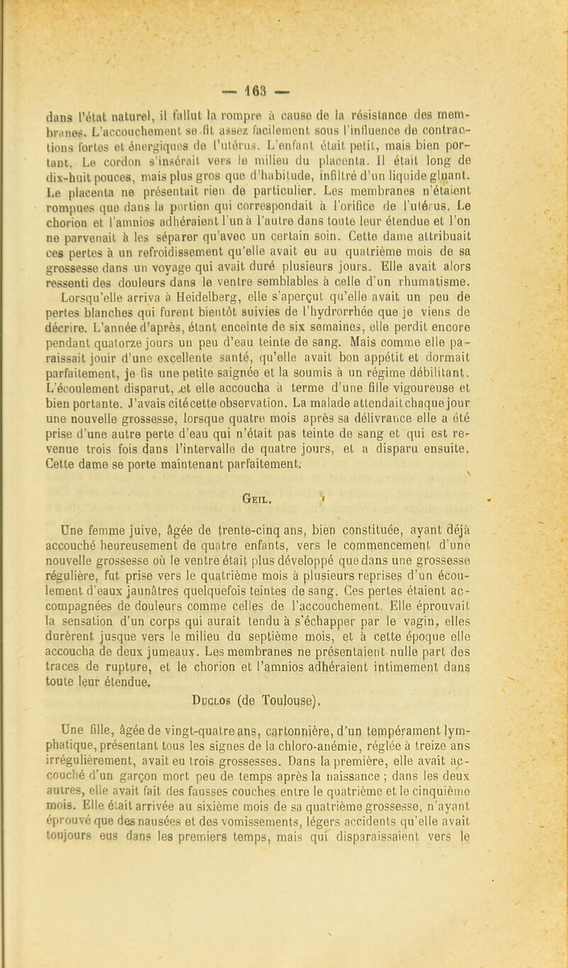 dans l'état naturel, il fiillut h rompre ii cause de la résistance des mem- briiiietî. L'accouchomonl so lit assez facilement sous l'inlluenco de contrac- tions ibrlos et énergiques de l'utérus. L'enfant était petit, mais bien por- tant. Le cordon s'in.<?érait vers le milieu du placenta. Il était long de dix-huit pouces, mais plus gros que d'habitude, infiltré d'un liquide gluant. Le placenta ne présentait rien de particulier. Les membranes n'étaient rompues que dans la portion qui correspondait à l'orifice de l'uléi us. Le chorion et l'amuios adhéraient l'un à l'autre dans toute leur étendue et l'on ne parvenait à les séparer qu'avec un certain soin. Cette dame attribuait ces pertes à un refroidissement qu'elle avait eu au quatrième mois de sa grossesse dans un voyage qui avait duré plusieurs jours. Elle avait alors ressenti des douleurs dans le ventre semblables à celle d'un rhumatisme. Lorsqu'elle arriva à Heidelberg, elle s'aperçut qu'elle avait un peu de perles blanches qui furent bientôt suivies de l'hydrorrhée que je viens de décrire. L'année d'après, étant enceinte de six semaines, elle perdit encore pendant quatorze jours un peu d'eau teinte de sang. Mais comme elle pa- raissait jouir d'une excellente santé, qu'elle avait bon appétit et dormait parfaitement, je fis une petite saignée et la soumis à un régime débilitant. L'écoulement disparut, jul elle accoucha à terme d'une fille vigoureuse et bien portante. J'avais citécette observation. La malade attendaitchaque jour une nouvelle grossesse, lorsque quatre mois après sa délivrance elle a été prise d'une autre perte d'eau qui n'était pas teinte de sang et qui est re- venue trois fois dans l'intervalle de quatre jours, et a disparu ensuite. Celte dame se porte maintenant parfaitement, Geil. • Une femme juive, âgée de trente-cinq ans, bien constituée, ayant déjà accouché heureusement de quatre enfants, vers le commencement d'une nouvelle grossesse oîi le ventre était plus développé que dans une grossesse régulière, fut prise vers le quatrième mois à plusieurs reprises d'un écou- lement d eaux jaunâtres quelquefois teintes de sang. Ces pertes étaient ac- compagnées de douleurs comme celles de l'accouchement. Elle éprouvait la sensation d'un corps qui aurait tendu à s'échapper par le vagin, elles durèrent jusque vers le milieu du septième mois, et à cette époque elle accoucha de deux jumeaux. Les membranes ne présentaient nulle part des traces de rupture, et le chorion et l'amnios adhéraient intimement dans toute leur étendue. DncLOs (de Toulouse). Une fille, âgée de vingt-quatre ans, cartonnjère, d'un tempérament lym- phatique, présentant tous les signes de la chloro-anémie, réglée à treize ans irrégulièrement, avait eu trois grossesses. Dans la première, elle avait ac- couché d'un garçon mort peu de temps après la naissance ; dans les deux autres, elle avait fait des fausses couches entre le quatrième et le cinquième mois. Elle éiail arrivée au sixième mois de sa quatrième grossesse, n'ayant éprouvé que des nausées et dos vomissements, légers accidents qu'elle avait toujours eus dans les premiers temps, mais qui disparaissaient vers le