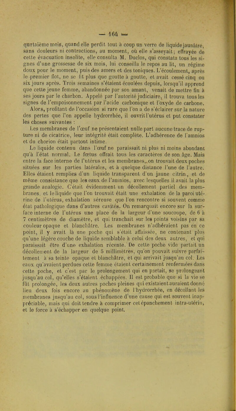 qurtaième mois, quand elle perdit tout à coup un verre de liquidejaunàlre, sans douleurs ni contractions, au moment, où elle s'asseyait; effrayée de cette évacuation insolite, elle consulta M. Duclos, qui constata tous les si- gnes d'une grossesse de six mois, lui conseilla le repos au lit, un régime doux pour le moment, puis des amers et des toniques. L'écoulement, après le premier llol, no so lit plus que goutte à goutte, et avait cessé cinq ou six jours après. Trois semaines s'étaient écoulées depuis, lorsqu'il apprend que cette jeune femme, abandonnée par son amant, venait de mettre fin à ses jours par le charbon. Appelé par l'autorité judiciaire, il trouva tous les signes de l'empoisonnement par l'acide carbonique et l'oxyde de carbone. Alors, profitant do l'occasion si rare que l'on a de s'éclairer sur la nature des pertes que l'on appelle hydrorrhée, il ouvrit l'utérus et put constater les choses suivantes : Les membranes de l'œuf ne présentaient nulle part aucune trace de rup- ture ni de cicatrice, leur intégrité était complète. L'adhérence de l'amnios et du chorion était partout intime. Le liquide contenu dans l'œuf ne paraissait ni plus ni moins abondant qu'à l'état normal. Le fœtus offrait tous les caractères de son âge. Mais entre la face interne de l'utérus et les membranes,.on trouvait deux poches situées sur les parties latérales, et à quelque dislance l'une de l'autre. Elles étaient remplies d'un liquide transparent d'un jaune citrin, et de même consistance que les eaux de l'amnios, avec lesquelles il avait la plus grande analogie. C'était évidemment un décollement partiel des mem- branes, et le liquide que l'on trouvait était une exhalation de la paroi uté- rine de l'nlérus, exhalation séreuse que l'on rencontre si souvent comme état pathologique dans d'autres cavités. On remarquait encore sur la sur- face interne de l'utérus une place de la largeur d'une soucoupe, de 6 à 7 centimètres de diamiètre, et qui tranchait sur les points voisins par sa couleur opaque et blanchâtre. Les membranes n'adhéraient pas en ce point, il y avait là une poche qui s'était affaissée, ne contenant plus qu'une légère couche de liquide semblable à celui des deux autres, et qui paraissait être d'une exhalation récente.'De cette poche vide partait un décollement de la largeur de 5 millimètres, qu'on pouvait suivre parfai- tement à sa teinte opaque et blanchâtre, et qui arrivait jusqu'au col. Les eaux qu'avaient perdues cette femme étaient certainement renfermées dans cette poche, et c'est par le prolongement qui en partait, se prolongeant jusqu'au col, qu'elles s'étaient échappées. 11 est probable que si la vie se fût prolongée, les deux autres poches pleines qui existaient auraient donné lieu deux fois encore au phénomène de l'hydrorrhée, en décollant les membranes jusqu'au col, sous l'influence d'une cause qui est souvent inap- préciable, mais qui doit tendre à comprimer cetépanchement intra-utérin, et le force à s'échapper en quelque point.