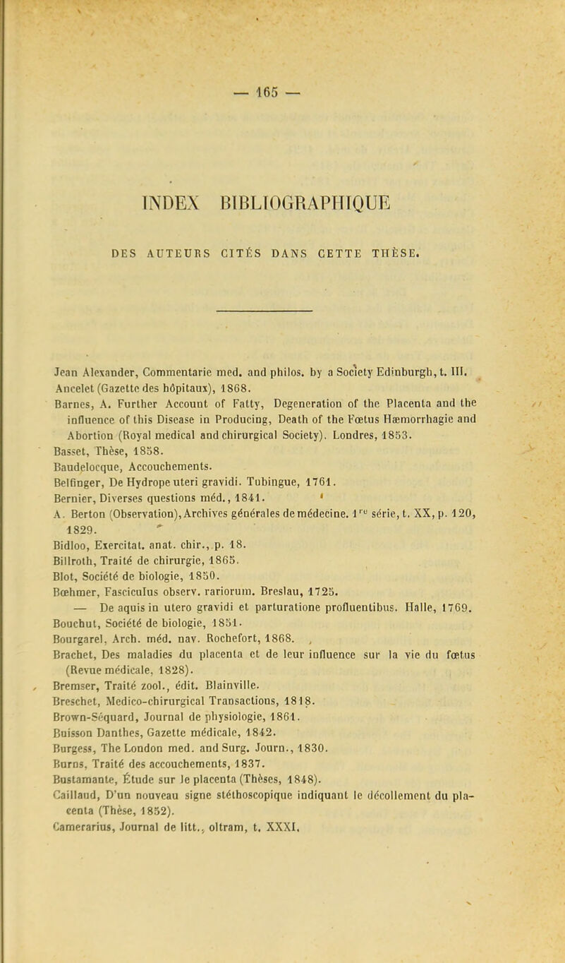 INDEX BIBLIOGRAPHIQUE DES AUTEUKS CITÉS DANS CETTE THÈSE. Jean Alexander, Commentarie med. and philos, by a Society Edinburgli, t. III. Ancelet (Gazette des hôpitaux), 1868. Barncs, A. Further Account of Fatty, Degeneration of the Placenta and the inducnce of this Discase in Producing, Death of the Fœtus Hœmorrhagie and Abortion (Royal médical and chirurgical Society), Londres, 1853. Basset, Thèse, 1858. Baudelocque, Accouchements. Belfinger, De Hydrope uteri gravidi. Tubingue, 1761. Bernier, Diverses questions méd., 1841. ' A. Berton (Observation), Archives générales de médecine. 1' série, t. XX, p. 120, 1829. Bidloo, Exercitat. anat. chir.,.p. 18. Billroth, Traité de chirurgie, 1865. Blot, Société de biologie, 1850. Bœhmer, Fasciculus observ. rariorum. Breslau, 1725. — De aquis in utero gravidi et parturatione profluentibus. Halle, 1769. Bouchut, Société de biologie, 1851. Bourgarel, Arch. méd. nav. Rochefort, 1868. , Brachet, Des maladies du placenta et de leur influence sur la vie du fœtus (Revue médicale, 1828). Bremser, Traité zool., édit. Blainville. Breschet, Medico-chirurgical Transactions, 1818. Brown-Séquard, Journal de physiologie, 1861. Buisson Danthes, Gazette médicale, 1842. Burgess, The London med. and Surg. Journ., 1830. Burns, Traité des accouchements, 1837. Bustamante, Étude sur Je placenta (Thèses, 1848). Caillaud, D'un nouveau signe stéthoscopique indiquant le décollement du pla- centa (Thèse, 1852). Camerarius, Journal de litt.j oltram, t. XXXI,
