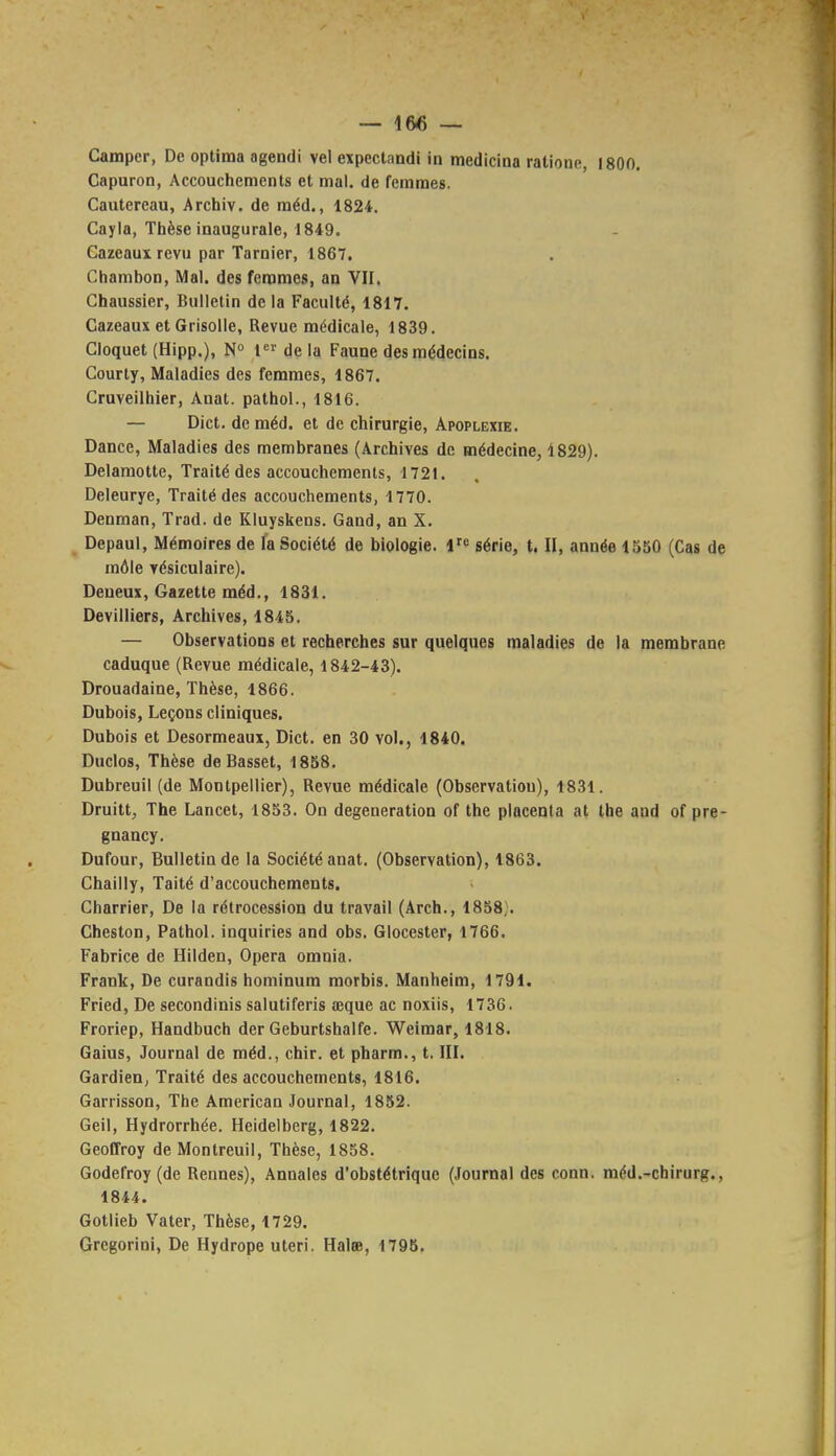 Camper, De optima agendi vel expectandi in medicina ratione, 1800. Capuron, Accouchements et mal. de femmes. Cautereau, Archiv. de méd., 1824. Cayla, Thèse inaugurale, 1849. Cazeauxrevu par Tarnier, 1867. Chambon, Mal. des femmes, an VII. Chaussier, Bulletin de la Faculté, 1817. Gazeaux et Grisolle, Revue médicale, 1839. Cloquet (Hipp.), N 1 de la Faune des médecins. Courty, Maladies des femmes, 1867. Cruveilhier, Anat. pathol., 1816. — Dict. de méd. et de chirurgie, Apoplexie. Dance, Maladies des membranes (Archives de médecine, 1829). Delaraotte, Traité des accouchements, 1721. Deleurye, Traité des accouchements, 1770. Denman, Trad. de Kluyskens. Gand, an X. Depaul, Mémoires de la Société de biologie. 1 série, t. II, année 1550 (Cas de môle vésiculaire). Deueux, Gazette méd., 1831. Devilliers, Archives, 1845. — Observations et recherches sur quelques maladies de la membrane caduque (Revue médicale, 1842-43). Drouadaine, Thèse, 1866. Dubois, Leçons cliniques. Dubois et Desormeaux, Dict. en 30 vol., 1840. Duclos, Thèse de Basset, 1858, Dubreuil (de Montpellier), Revue médicale (Observation), 1831. Druitt, The Lancet, 1853. On degeneration of the placenta at the and of pre- gnancy. Dufour, Bulletin de la Société anat. (Observation), 1863. Chailly, Taité d'accouchements. Charrier, De la rétrocession du travail (Arch., 1858}. Cheston, Pathol. inquiries and obs. Glocester, 1766. Fabrice de Hilden, Opéra omnia. Frank, De curandis hominum morbis. Manheim, 1791. Fried, De secondinis salutiferis œque ac noxiis, 1736. Froriep, Handbuch der Geburtshalfe. Weimar, 1818. Gaius, Journal de méd., chir. et pharm., t. III. Gardien, Traité des accouchements, 1816. Garrisson, The American Journal, 1852. Geil, Hydrorrhée. Heidelberg, 1822. Geoffroy deMonlreuil, Thèse, 1858. Godefroy (de Rennes), Annales d'obstétrique (Journal des conn. méd.-chirurg., 1844. Gotlieb Vater, Thèse, 1729. Gregorini, De Hydrope uteri. Halee, 179B.