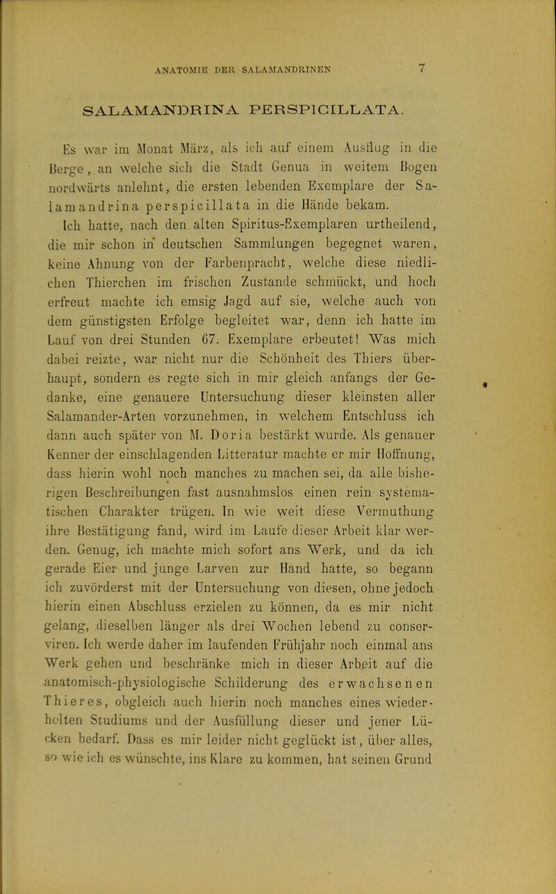 SALAMANDRINA PERSPIGILLATA. Es war im Monat März, als ich auf einem Ausliug in die Derge, an welche sich die Stadt Genua in weitem Bogen nordwärts anlehnt, die ersten lebenden Exemplare der Sa- lamandrina perspicillata in die Hände bekam. Ich hatte, nach den alten Spiritus-Exemplaren urtheilend, die mir schon in deutschen Sammlungen begegnet waren, keine Ahnung von der Farbenpracht, welche diese niedli- chen Thierchen im frischen Zustande schmückt, und hoch erfreut machte ich emsig Jagd auf sie, welche auch von dem günstigsten Erfolge begleitet war, denn ich hatte im Lauf von drei Stunden 67. Exemplare erbeutet! Was mich dabei reizte, war nicht nur die Schönheit des Thiers über- haupt, sondern es regte sich in mir gleich anfangs der Ge- danke, eine genauere Untersuchung dieser kleinsten aller Salamander-Arten vorzunehmen, in welchem Entschluss ich dann auch später von M. Dorla bestärkt wurde. Als genauer Kenner der einschlagenden Litteratur machte er mir Iloö'nung, dass hierin wohl noch manches zu machen sei, da alle bishe- rigen Beschreibungen fast ausnahmslos einen rein systema- tischen Charakter trügen. In wie weit diese Vermuthung ihre Bestätigung fand, wird im Laufe dieser Arbeit klar wer- den. Genug, ich machte mich sofort ans Werk, und da ich gerade Eier und junge Larven zur Hand hatte, so begann ich zuvörderst mit der Untersuchung von diesen, ohne jedocb hierin einen Abschluss erzielen zu können, da es mir nicht gelang, dieselben länger als drei Wochen lebend zu conser- viren. Ich werde daher im laufenden Frühjahr noch einmal ans Werk gehen und beschränke mich in dieser Arbeit auf die anatomisch-physiologische Schilderung des erwachsenen Thieres, obgleich auch hierin noch manches eines wieder- holten Studiums und der Ausfüllung dieser und jener Lü- cken bedarf. Dass es mir leider nicht geglückt ist, über alles, so wie ich es wünschte, ins Klare zu kommen, hat seinen Grund