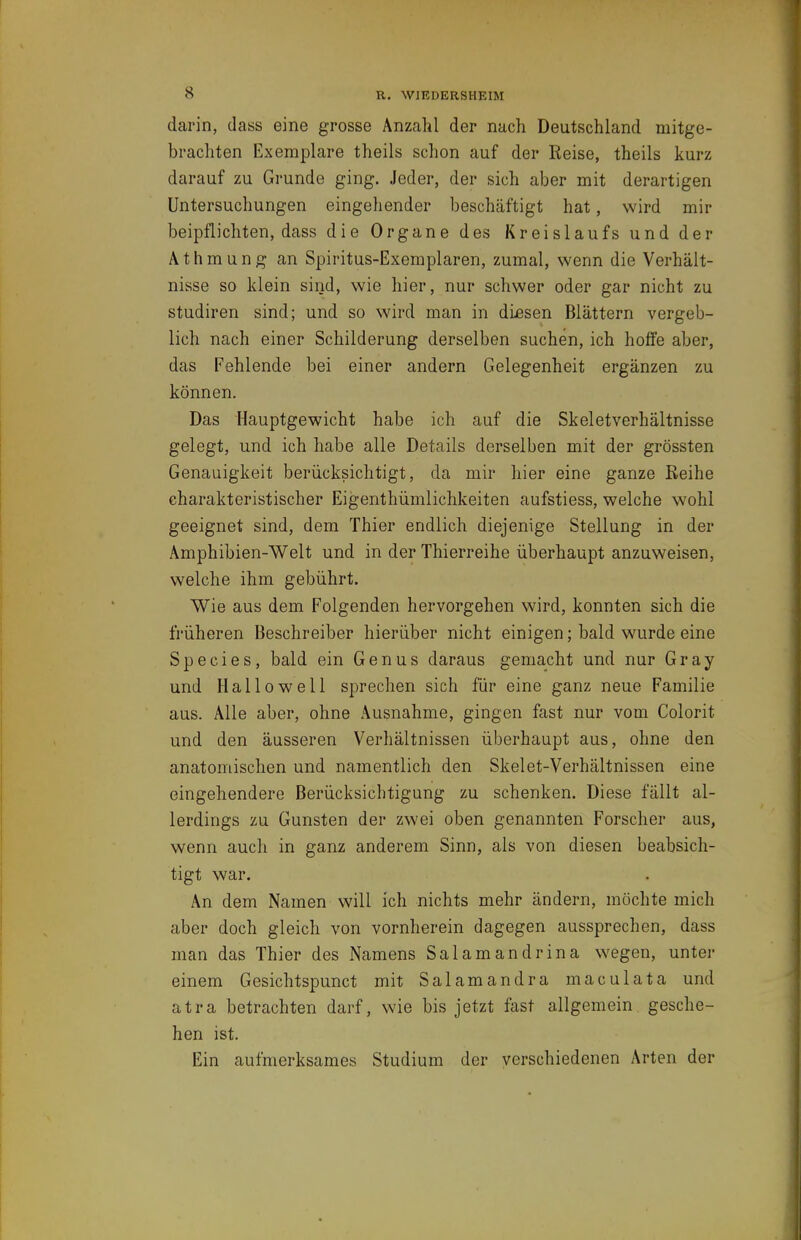 darin, dass eine grosse Anzahl der nach Deutschland mitge- brachten Exemplare theils schon auf der Reise, theils kurz darauf zu Grunde ging. Jeder, der sich aber mit derartigen Untersuchungen eingehender beschäftigt hat, wird mir beipflichten, dass die Organe des Kreislaufs und der Athmung an Spiritus-Exemplaren, zumal, wenn die Verhält- nisse so klein sind, wie hier, nur schwer oder gar nicht zu Studiren sind; und so wird man in dLesen Blättern vergeb- lich nach einer Schilderung derselben suchen, ich hoffe aber, das Fehlende bei einer andern Gelegenheit ergänzen zu können. Das Hauptgewicht habe ich auf die Skeletverhältnisse gelegt, und ich habe alle Details derselben mit der grössten Genauigkeit berücksichtigt, da mir hier eine ganze Keihe charakteristischer Eigenthümlichkeiten aufstiess, welche wohl geeignet sind, dem Thier endlich diejenige Stellung in der Amphibien-Welt und in der Thierreihe überhaupt anzuweisen, welche ihm gebührt. Wie aus dem Folgenden hervorgehen wird, konnten sich die früheren Beschreiber hierüber nicht einigen; bald wurde eine Speeles, bald ein Genus daraus gemacht und nur Gray und Hallo well sprechen sich für eine ganz neue Familie aus. Alle aber, ohne Ausnahme, gingen fast nur vom Colorit und den äusseren Verhältnissen überhaupt aus, ohne den anatomischen und namentlich den Skelet-Verhältnissen eine eingehendere Berücksichtigung zu schenken. Diese fällt al- lerdings zu Gunsten der zwei oben genannten Forscher aus, wenn auch in ganz anderem Sinn, als von diesen beabsich- tigt war. An dem Namen will ich nichts mehr ändern, möchte mich aber doch gleich von vornherein dagegen aussprechen, dass man das Thier des Namens Salamandrina wegen, unter einem Gesichtspunct mit Salamandra maculata und atra betrachten darf, wie bis jetzt fast allgemein gesche- hen ist. Ein aufmerksames Studium der verschiedenen Arten der