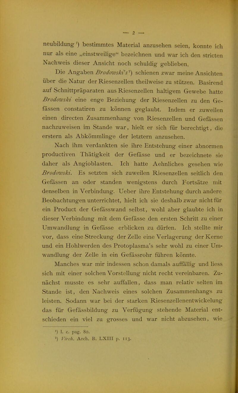 neubildung') bestimmtes Material anzusehen seien, konnte ich nur als eine „einstweilige bezeichnen und war ich den stricten Nachweis dieser Ansicht noch schuldig gebheben. Die Angaben Brodowskt's'^) schienen zwar meine Ansichten über die Natur der Riesenzellen theilweise zu stützen. Basirend auf Schnittpräparaten aus Riesenzellen haltigem Gewebe hatte Brodowski eine enge Beziehung der Riesenzellen zu den Ge- fässen constatiren zu können geglaubt. Indem er zuweilen einen directen Zusammenhang von Riesenzellen und Gefässen nachzuweisen im Stande war, hielt er sich für berechtigt, die erstem als Abkömmlinge der letztern anzusehen. Nach ihm verdankten sie ihre Entstehung einer abnormen productiven Thätigkeit der Gefässe und er bezeichnete sie daher als Angioblasten. Ich hatte AehnHches gesehen wie Brodowski. Es setzten sich zuweilen Riesenzellen seitlich den Gefassen an oder standen wenigstens durch Fortsätze mit denselben in Verbindung. Ueber ihre Entstehung durch andere Beobachtungen unterrichtet, hielt ich sie deshalb zwar nicht für ein Product der Gefässwand selbst, wohl aber glaubte ich in dieser Verbindung mit dem Gefässe den ersten Schritt zu einer Umwandlung in Gefässe erblicken zu dürfen. Ich stellte mir vor, dass eine Streckung der Zelle eine Verlagerung der Kerne und ein Hohlwerden des Protoplasma's sehr wohl zu einer Um- wandlung der Zelle in ein Gefässrohr führen könnte. Manches war mir indessen schon damals auffällig und Hess sich mit einer solchen Vorstellung nicht recht vereinbaren. Zu- nächst musste es sehr auffallen, dass man relativ selten im Stande ist, den Nachweis eines solchen Zusammenhangs zu leisten. Sodann war bei der starken Riesenzellenentwickelung das für Gefässbildung zu Verfügung stehende Material ent- schieden ein viel zu grosses und war nicht abzusehen, wie ') 1. c. pag. 80.