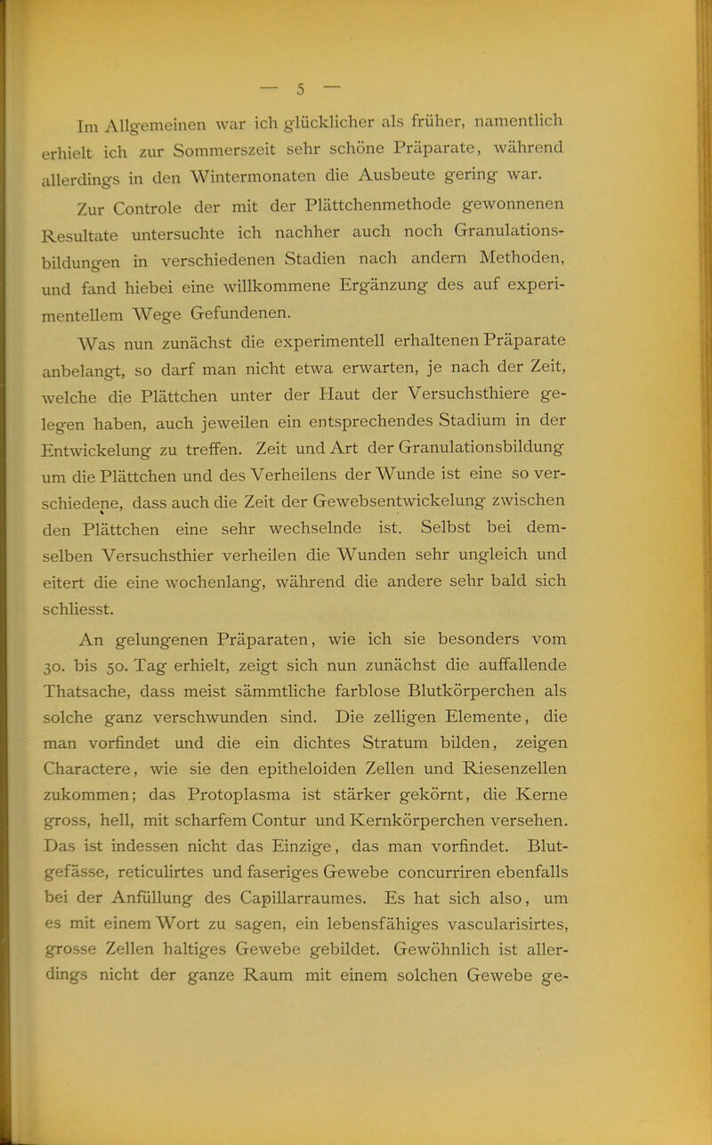 Im Allgemeinen war ich glücklicher als früher, namentlich erhielt ich zur Sommerszeit sehr schöne Präparate, während allerdings in den Wintermonaten die Ausbeute gering war. Zur Controle der mit der Plättchenmethode gewonnenen Resultate untersuchte ich nachher auch noch Granulations- bildungen in verschiedenen Stadien nach andern Methoden, und fand hiebei eine willkommene Ergänzung des auf experi- mentellem Wege Gefundenen. Was nun zunächst die experimentell erhaltenen Präparate anbelangt, so darf man nicht etwa erwarten, je nach der Zeit, welche die Plättchen unter der Haut der Versuchsthiere ge- legen haben, auch jeweilen ein entsprechendes Stadium in der Entwickelung zu treffen. Zeit und Art der Granulationsbildung um die Plättchen und des Verheilens der Wunde ist eine so ver- schiedene, dass auch die Zeit der Gewebsentwickelung zwischen den Plättchen eine sehr wechselnde ist. Selbst bei dem- selben Versuchsthier verheilen die Wunden sehr ungleich und eitert die eine wochenlang, während die andere sehr bald sich schHesst. An gelungenen Präparaten, wie ich sie besonders vom 30. bis 50. Tag erhielt, zeigt sich nun zunächst die auffallende Thatsache, dass meist sämmtliche farblose Blutkörperchen als solche ganz verschwunden sind. Die zelligen Elemente, die man vorfindet und die ein dichtes Stratum bilden, zeigen Charactere, wie sie den epitheloiden Zellen und Riesenzellen zukommen; das Protoplasma ist stärker gekörnt, die Kerne gross, hell, mit scharfem Contur und Kernkörperchen versehen. Das ist indessen nicht das Einzige, das man vorfindet. Blut- i^-efässe, reticulirtes und faseriges Gewebe concurriren ebenfalls bei der Anfüllung des Capillarraumes. Es hat sich also, um es mit einem Wort zu sagen, ein lebensfähiges vascularisirtes, grosse Zellen haltiges Gewebe gebildet. Gewöhnlich ist aller- dings nicht der ganze Raum mit einem solchen Gewebe ge-