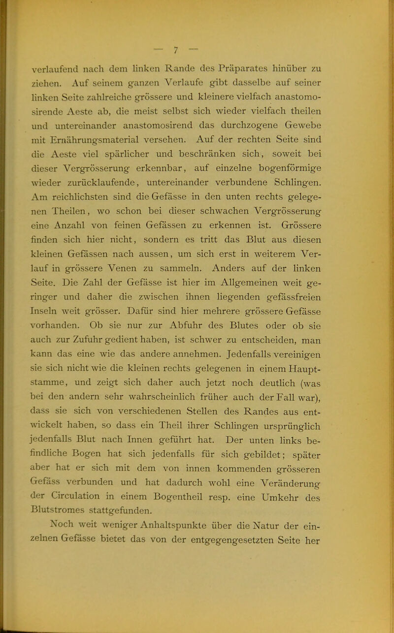 verlaufend nach dem linken Rande des Präparates hinüber zu ziehen. Auf seinem ganzen Verlaufe gibt dasselbe auf seiner linken Seite zahlreiche grössere und kleinere vielfach anastomo- sirende Aeste ab, die meist selbst sich wieder vielfach theilen und untereinander anastomosirend das durchzogene Gewebe mit Emährungsmaterial versehen. Auf der rechten Seite sind die Aeste viel spärlicher und beschränken sich, soweit bei dieser Vergrösserung erkennbar, auf einzelne bogenförmige wieder zurücklaufende, untereinander verbundene Schlingen. Am reichlichsten sind die Gefässe in den unten rechts gelege- nen Theilen, wo schon bei dieser schwachen Vergrösserung eine Anzahl von feinen Gefässen zu erkennen ist. Grössere finden sich hier nicht, sondern es tritt das Blut aus diesen kleinen Gefässen nach aussen, um sich erst in weiterem Ver- lauf in grössere Venen zu sammeln. Anders auf der linken Seite. Die Zahl der Gefässe ist hier im Allgemeinen weit ge- ringer und daher die zwischen ihnen liegenden gefassfreien Inseln weit grösser. Dafür sind hier mehrere grössere Gefässe vorhanden. Ob sie nur zur Abfuhr des Blutes oder ob sie auch zur Zufuhr gedient haben, ist schwer zu entscheiden, man kann das eine wie das andere annehmen. Jedenfalls vereinigen sie sich nicht wie die kleinen rechts gelegenen in einem Haupt- stamme, und zeigt sich daher auch jetzt noch deutlich (was bei den andern sehr wahrscheinlich früher auch der Fall war), dass sie sich von verschiedenen Stellen des Randes aus ent- wickelt haben, so dass ein Theil ihrer Schlingen ursprünglich jedenfalls Blut nach Innen geführt hat. Der unten links be- findliche Bogen hat sich jedenfalls für sich gebildet; später aber hat er sich mit dem von innen kommenden grösseren Gefäss verbunden und hat dadurch wohl eine Veränderung der Circulation in einem Bogentheil resp. eine Umkehr des Blutstromes stattgefunden. Noch weit weniger Anhaltspunkte über die Natur der ein- zelnen Gefässe bietet das von der entgegengesetzten Seite her