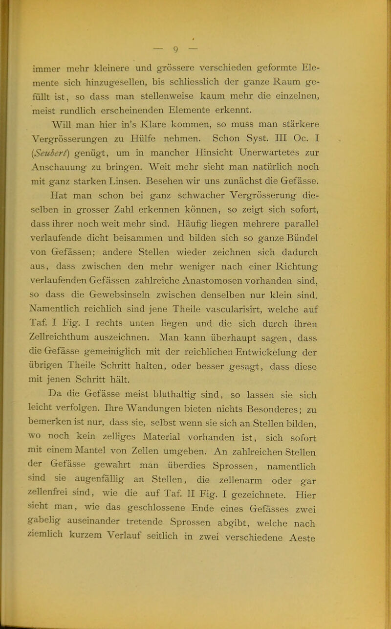 immer mehr kleinere und grössere verschieden geformte Ele- mente sich hinzugesellen, bis schliesslich der ganze Raum ge- füllt ist, so dass man stellenweise kaum mehr die einzelnen, meist rundlich erscheinenden Elemente erkennt. Will man hier in's Klare kommen, so muss man stärkere Vergrösserungen zu Hülfe nehmen. Schon Syst. III Oc. I {Seubert) genügt, um in mancher Hinsicht Unerwartetes zur Anschauung zu bringen. Weit mehr sieht man natürlich noch mit ganz starken Linsen. Besehen wir uns zunächst die Gefässe. Hat man schon bei ganz schwacher Vergrösserung die- selben in grosser Zahl erkennen können, so zeigt sich sofort, dass ihrer noch weit mehr sind. Häufig liegen mehrere parallel verlaufende dicht beisammen und bilden sich so ganze Bündel von Gefässen; andere Stellen wieder zeichnen sich dadurch aus, dass zwischen den mehr weniger nach einer Richtung verlaufenden Gefässen zahlreiche Anastomosen vorhanden sind, so dass die Gewebsinsein zwischen denselben nur klein sind. Namentlich reichlich sind jene Theile vascularisirt, welche auf Taf I Fig. I rechts unten liegen und die sich durch ihren Zellreichthum auszeichnen. Man kann überhaupt sagen, dass die Gefässe gemeiniglich mit der reichlichen Entwickelung der übrigen Theile Schritt halten, oder besser gesagt, dass diese mit jenen Schritt hält. Da die Gefässe meist bluthaltig sind, so lassen sie sich leicht verfolgen. Ihre Wandungen bieten nichts Besonderes; zu bemerken ist nur, dass sie, selbst wenn sie sich an Stellen bilden, wo noch kein zelliges Material vorhanden ist, sich sofort mit einem Mantel von Zellen umgeben. An zahlreichen Stellen der Gefässe gewahrt man überdies Sprossen, namentlich sind sie augenfällig an Stellen, die zellenarm oder ear zellenfrei sind, wie die auf Taf. II Fig. I gezeichnete. Hier sieht man, wie das geschlossene Ende eines Gefässes zwei gabelig auseinander tretende Sprossen abgibt, welche nach ziemlich kurzem Verlauf seitlich in zwei verschiedene Aeste