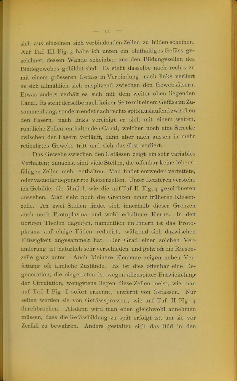 1 — II — sich aus einzelnen sich verbindenden Zellen zu bilden scheinen. Auf Taf. III Fig. 3 habe ich unten ein bluthaltiges Gefäss ge- zeichnet, dessen Wände scheinbar aus den Bildungszellen des Bindegewebes gebildet sind. Es steht dasselbe nach rechts zu mit einem grösseren Gefäss in Verbindung, nach links verliert es sich allmählich sich zuspitzend zwischen den Gewebsfasern. Etwas anders verhält es sich mit dem weiter oben liegenden Canal. Es steht derselbe nach keiner Seite mit einem Gefäss im Zu- sammenhang, sondern endet nach rechts spitz auslaufend zwischen den Fasern, nach links vereinigt er sich mit einem weiten, rundliche Zellen enthaltenden Canal, welcher noch eine Strecke zwischen den Fasern verläuft, dann aber nach aussen in mehr reticulirtes Gewebe tritt und sich daselbst verliert. Das Gewebe zwischen den Gefässen zeigt ein sehr variables Verhalten; zunächst sind viele Stellen, die offenbar keine lebens- fähigen Zellen mehr enthalten. Man findet entweder verfettete, odervacuolärdegenerirte Riesenzellen. Unter Letzteren verstehe ich Gebilde, die ähnlich wie die auf Taf. II Fig. 4 gezeichneten aussehen. Man sieht noch die Grenzen einer früheren Riesen- zelle. An zwei Stellen findet sich innerhalb dieser Grenzen auch noch Protoplasma und wohl erhaltene Kerne. In den übrigen Theilen dagegen, namentlich im Innern ist das Proto- plasma auf einige Fäden reducirt, während sich dazwischen Flüssigkeit angesammelt hat. Der Grad einer solchen Ver- änderung ist natürlich sehr verschieden und geht oft die Riesen- zelle ganz unter. Auch kleinere Elemente zeigen neben Ver- fettung oft ähnliche Zustände. Es ist dies offenbar eine De- generation, die eingetreten ist wegen allzuspäter Entwickelung der Circulation, wenigstens liegen diese Zellen meist, wie man auf Taf. I Fig. I sofort erkennt, entfernt von Gefässen. Nur selten werden sie von Gefässsprossen, wie auf Taf II Fig. 4 durchbrochen. Alsdann wird man eben gleichwohl annehmen müssen, dass die Gefässbildung zu spät erfolgt ist, um sie vor Zerfall zu bewahren. Anders gestaltet sich das Bild in den