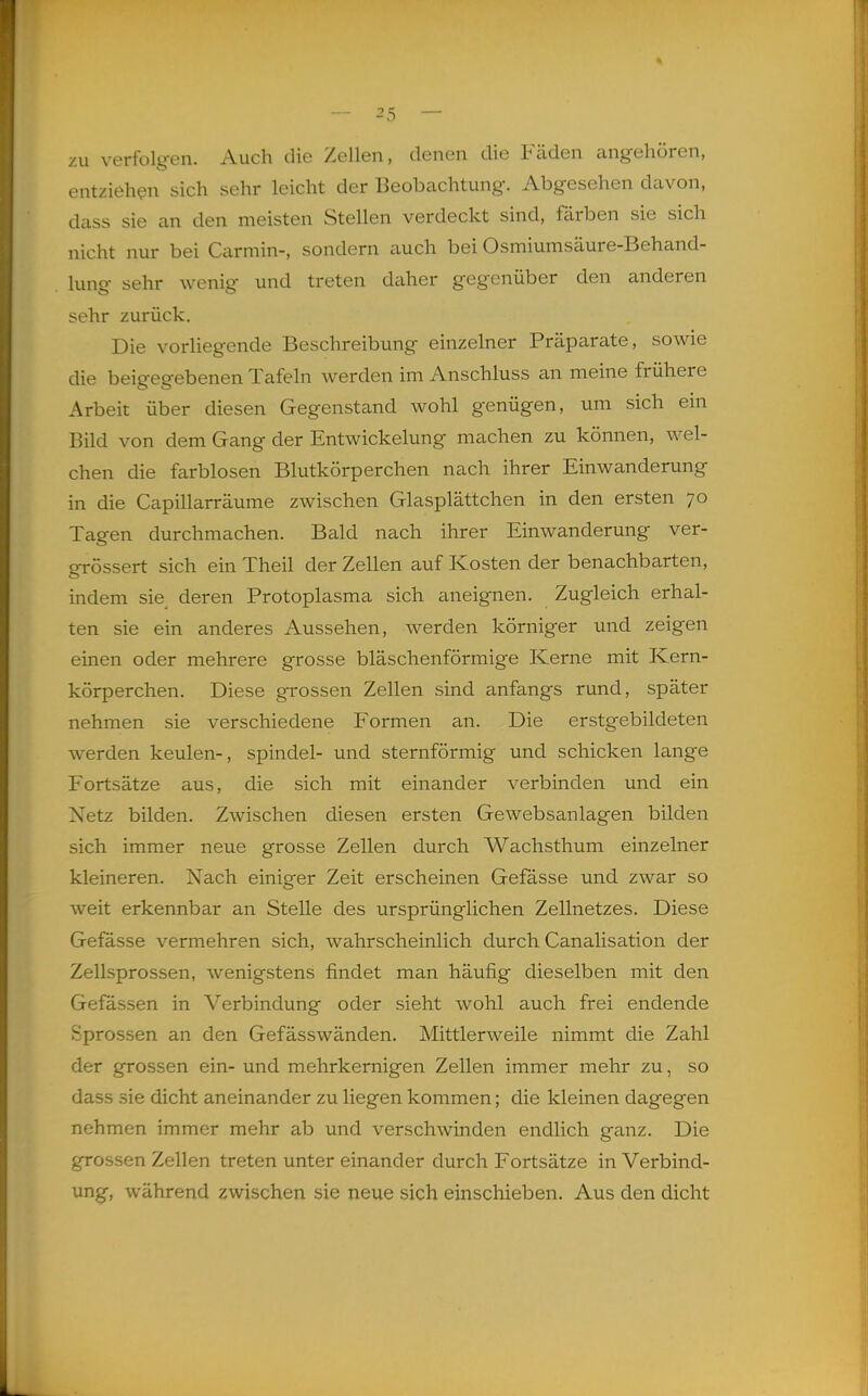 zu verfolgen. Auch die Zellen, denen die Fäden angehören, entziehen sich sehr leicht der Beobcachtung. Abgesehen davon, dass sie an den meisten Stellen verdeckt sind, färben sie sich nicht nur bei Carmin-, sondern auch bei Osmiumsäure-Behand- lung sehr wenig und treten daher gegenüber den anderen sehr zurück. Die vorliegende Beschreibung einzelner Präparate, sowie die beigegebenen Tafeln werden im Anschluss an meine frühere Arbeit über diesen Gegenstand wohl genügen, um sich ein Bild von dem Gang der Entwickelung machen zu können, wel- chen die farblosen Blutkörperchen nach ihrer Einwanderung in die Capillarräume zwischen Glasplättchen in den ersten 70 Tagen durchmachen. Bald nach ihrer Einwanderung ver- grössert sich ein Theil der Zellen auf Kosten der benachbarten, indem sie. deren Protoplasma sich aneignen. Zugleich erhal- ten sie ein anderes Aussehen, werden körniger und zeigen einen oder mehrere grosse bläschenförmige Kerne mit Kern- körperchen. Diese grossen Zellen sind anfangs rund, später nehmen sie verschiedene Formen an. Die erstgebildeten werden keulen-, spindel- und sternförmig und schicken lange Fortsätze aus, die sich mit einander verbinden und ein Netz bilden. Zwischen diesen ersten Gewebsanlagen bilden sich immer neue grosse Zellen durch Wachsthum einzelner kleineren. Nach einiger Zeit erscheinen Gefässe und zwar so weit erkennbar an Stelle des ursprünglichen Zellnetzes. Diese Gefässe vermehren sich, wahrscheinlich durch Canalisation der Zellsprossen, wenigstens findet man häufig dieselben mit den Gefässen in Verbindung oder sieht wohl auch frei endende Sprossen an den Gefässwänden. Mittlerweile nimmt die Zahl der grossen ein- und mehrkernigen Zellen immer mehr zu, so dass sie dicht aneinander zu liegen kommen; die kleinen dagegen nehmen immer mehr ab und verschwinden endlich ganz. Die grossen Zellen treten unter einander durch Fortsätze in Verbind- ung, während zwischen sie neue sich einschieben. Aus den dicht