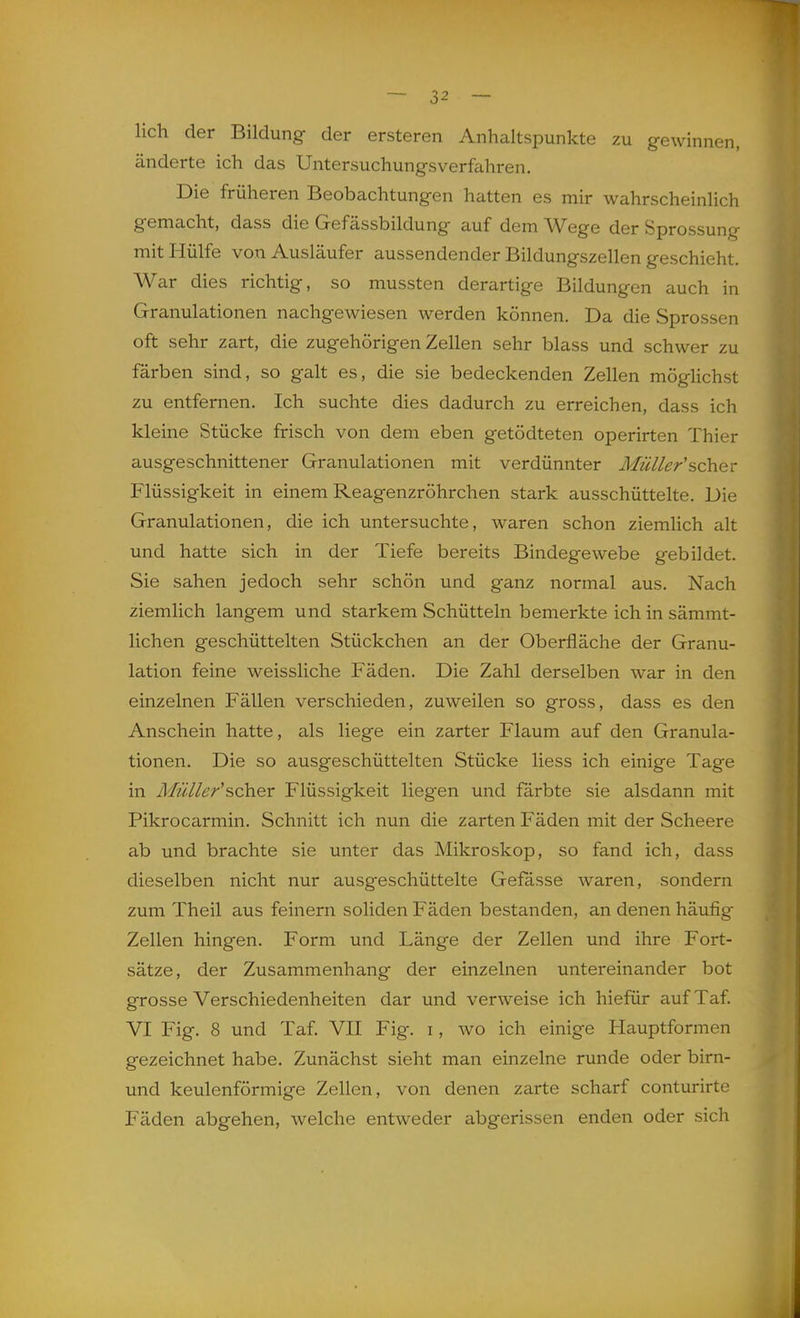 lieh der Bildung der ersteren Anhaltspunkte zu gewinnen, änderte ich das Untersuchungsverfahren. Die früheren Beobachtungen hatten es mir wahrscheinlich gemacht, dass die Gefässbildung auf dem Wege der Sprossung mit Hülfe von Ausläufer aussendender Bildungszellen geschieht. War dies richtig, so mussten derartige Bildungen auch in Granulationen nachgewiesen werden können. Da die Sprossen oft sehr zart, die zugehörigen Zellen sehr blass und schwer zu färben sind, so galt es, die sie bedeckenden Zellen möglichst zu entfernen. Ich suchte dies dadurch zu erreichen, dass ich kleine Stücke frisch von dem eben getödteten operirten Thier ausgeschnittener Granulationen mit verdünnter Müller'scher Flüssigkeit in einem Reagenzröhrchen stark ausschüttelte. Die Granulationen, die ich untersuchte, waren schon ziemlich alt und hatte sich in der Tiefe bereits Bindegewebe gebildet. Sie sahen jedoch sehr schön und ganz normal aus. Nach ziemlich langem und starkem Schütteln bemerkte ich in sämmt- lichen geschüttelten Stückchen an der Oberfläche der Granu- lation feine weissliche Fäden. Die Zahl derselben war in den einzelnen Fällen verschieden, zuweilen so gross, dass es den Anschein hatte, als liege ein zarter Flaum auf den Granula- tionen. Die so ausgeschüttelten Stücke Hess ich einige Tage in Müller'scher Flüssigkeit liegen und färbte sie alsdann mit Pikrocarmin. Schnitt ich nun die zarten Fäden mit der Scheere ab und brachte sie unter das Mikroskop, so fand ich, dass dieselben nicht nur ausgeschüttelte Gefasse waren, sondern zum Theil aus feinern soliden Fäden bestanden, an denen häufig Zellen hingen. Form und Länge der Zellen und ihre Fort- sätze, der Zusammenhang der einzelnen untereinander bot grosse Verschiedenheiten dar und verweise ich hiefür auf Taf. VI Fig. 8 und Taf. VII Fig. i, wo ich einige Hauptformen gezeichnet habe. Zunächst sieht man einzelne runde oder birn- und keulenförmige Zellen, von denen zarte scharf conturirte Fäden abgehen, welche entweder abgerissen enden oder sich