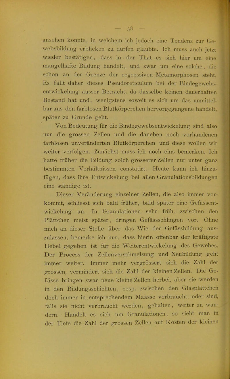 ansehen konnte, in welchem ich jedoch eine Tendenz, zur Ge- websbildung erbUcken zu dürfen glaubte. Ich muss auch jetzt wieder bestätigen, dass in der That es sich hier um eine mangelhafte Bildung handelt, und zwar um eine solche, die schon an der Grenze der regressiven Metamorphosen steht. Es fällt daher dieses Pseudoreticulum bei der Bindegewebs- entwickelung ausser Betracht, da dasselbe keinen dauerhaften Bestand hat und, wenigstens soweit es sich um das unmittel- bar aus den farblosen Blutkörperchen hervorgegangene handelt, später zu Grunde geht. Von Bedeutung für die Bindegewebsentwickelung sind also nur die grossen Zellen und die daneben noch vorhandenen farblosen unveränderten Blutkörperchen und diese wollen wir weiter verfolgen. Zunächst muss ich noch eins bemerken. Ich hatte früher die Bildung solch grösserer Zellen nur unter ganz bestimmten Verhältnissen constatirt. Heute kann ich hinzu- fügen, dass ihre Entwickelung- bei allen Granulationsbildungen eine ständige ist. Dieser Veränderung einzelner Zellen, die also immer vor- kommt, schliesst sich bald früher, bald später eine Gefässent- wickelung an. In Granulationen sehr früh, zwischen den Plättchen meist später, dringen Gefassschlingen vor. Ohne mich an dieser Stelle über das Wie der Gefässbildung aus- zulassen, bemerke ich nur, dass hierin offenbar der kräftigste Hebel gegeben ist für die Weiterentwickelung des Gewebes. Der Process der Zellenverschmelzung und Neubildung geht immer weiter. Immer mehr vergrössert sich die Zahl der grossen, vermindert sich die Zahl der kleinen Zellen. Die Ge- f ässe bringen zwar neue kleine Zellen herbei, aber sie werden in den Bildungsschichten, resp. zwischen den Glasplättchen doch immer in entsprechendem Maasse verbraucht, oder sind, falls sie nicht verbraucht werden, gehalten, weiter zu wan- dern. Handelt es sich um Granulationen, so sieht man in der Tiefe die Zahl der grossen Zellen auf Kosten der kleinen