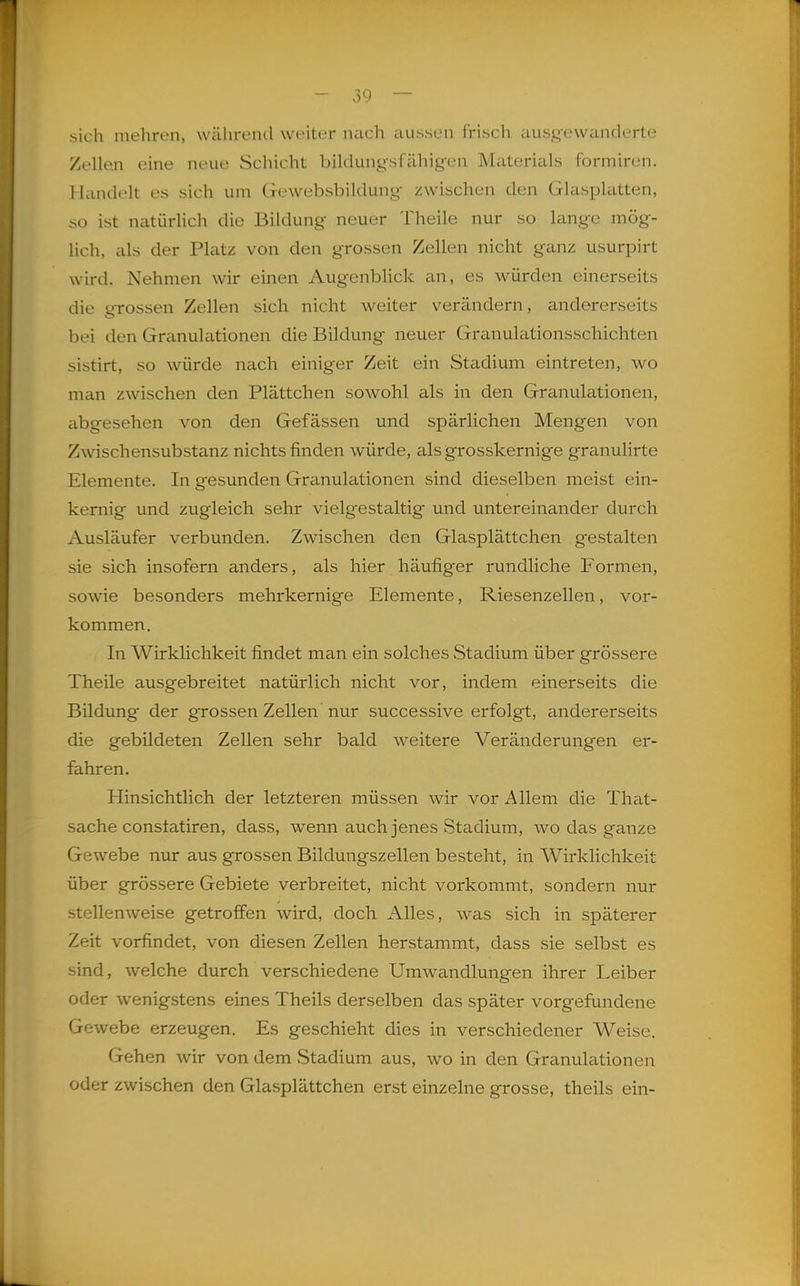 sich mehren, während weiter nach aussen frisch ausgewanderte Zellen eine neue Schicht bildungsfähigen Materials formiren. Handelt es sich um Gewebsbildung zwischen den Glasplatten, so ist natiirhch die Bildung neuer Theile nur so lange mög- lich, als der Platz von den grossen Zellen nicht ganz usurpirt wird. Nehmen wir einen Augenblick an, es würden einerseits die grossen Zellen sich nicht weiter verändern, andererseits bei den Granulationen die Bildung neuer Granulationsschichten sistirt, so würde nach einiger Zeit ein Stadium eintreten, wo man zwischen den Plättchen sowohl als in den Granulationen, abgesehen von den Gefässen und spärlichen Mengen von Zwischensubstanz nichts finden würde, als grosskernige granulirte Elemente. In gesunden Granulationen sind dieselben meist ein- kernig und zugleich sehr vielg'estaltig und untereinander durch Ausläufer verbunden. Zwischen den Glasplättchen gestalten sie sich insofern anders, als hier häufiger rundliche Formen, sowie besonders mehrkernige Elemente, Riesenzellen, vor- kommen. In Wirklichkeit findet man ein solches Stadium über grössere Theile ausgebreitet natürlich nicht vor, indem einerseits die Bildung der grossen Zellen nur successive erfolgt, andererseits die gebildeten Zellen sehr bald weitere Veränderungen er- fahren. Hinsichtlich der letzteren müssen wir vor Allem die That- sache constatiren, dass, wenn auch jenes Stadium, wo das ganze Gewebe nur aus grossen Bildungszellen besteht, in Wirklichkeit über grössere Gebiete verbreitet, nicht vorkommt, sondern nur stellenweise getroffen wird, doch Alles, was sich in späterer Zeit vorfindet, von diesen Zellen herstammt, dass sie selbst es sind, welche durch verschiedene Umwandlungen ihrer Leiber oder wenigstens eines Theils derselben das später vorgefundene Gewebe erzeugen. Es geschieht dies in verschiedener Weise. Gehen wir von dem Stadium aus, wo in den Granulationen oder zwischen den Glasplättchen erst einzelne grosse, theils ein-