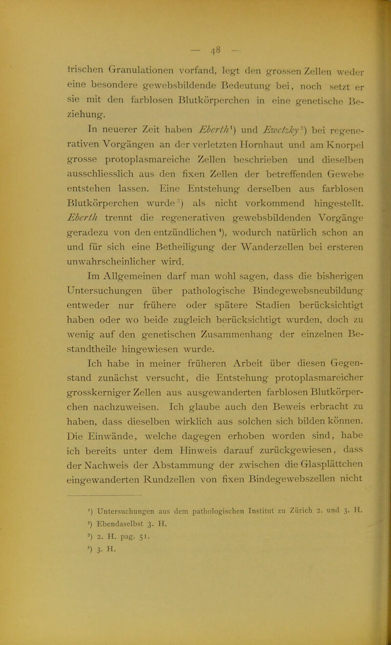 irischen Granulationen vorfand, legt den grossen Zellen weder eine besondere g-ewebsbildende Bedeutung bei, noch setzt er sie mit den farblosen Blutkörperchen in eine genetische Be- ziehung. In neuerer Zeit haben Ebei'th^) und Ewc/zky ') bei regene- rativen Vorgängen an der verletzten Hornhaut und am Knorpel grosse protoplasmareiche Zellen beschrieben und dieselben ausschliesslich aus den fixen Zellen der betreffenden Gewebe entstehen lassen. Eine Entstehung derselben aus farblosen Blutkörperchen wurde'') als nicht vorkommend hingestellt. EbertJi trennt die regenerativen gewebsbildenden Vorgänge geradezu von den entzündlichen ^), wodurch natürlich schon an und für sich eine Betheiligung der Wanderzellen bei ersteren unwahrscheinlicher wird. Im Allgemeinen darf man wohl sagen, dass die bisherigen Untersuchungen über pathologische Bindegewebsneubildung entweder nur frühere oder spätere Stadien berücksichtigt haben oder w^o beide zugleich berücksichtigt wurden, doch zu wenig' auf den genetischen Zusammenhang der einzelnen Be- standtheile hingewiesen Avurde. Ich habe in meiner früheren Arbeit über diesen Gegen- stand zunächst versucht, die Entstehung protoplasmareicher grosskerniger Zellen aus ausgewanderten farblosen Blutkörper- chen nachzuweisen. Ich glaube auch den Beweis erbracht zu haben, dass dieselben wirklich aus solchen sich bilden können. Die Einwände, welche dagegen erhoben worden sind, habe ich bereits unter dem Hinweis darauf zurückgewiesen, dass der Nachweis der Abstammung der zwischen die Glasplättchen eingewanderten Rundzellen von fixen Bindegewebszellen nicht ') Untersuchungen aus dem pathologischen Institut zu Zürich 2. und 3. H. 2) Ebendaselbst 3. H. 2. H. pag. 51. ') 3- H.