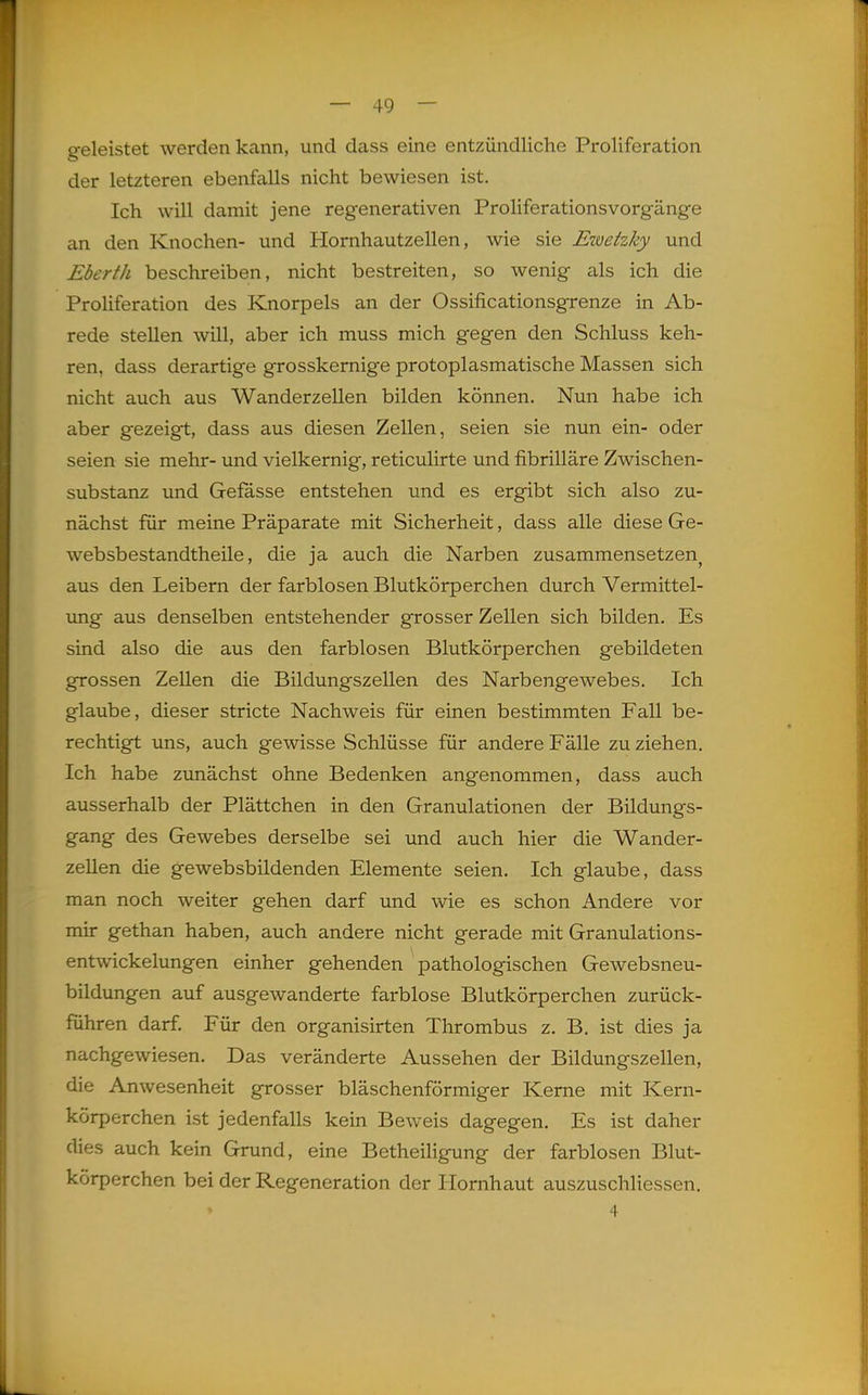 — 49 — geleistet werden kann, und dass eine entzündliche Proliferation der letzteren ebenfalls nicht bewiesen ist. Ich will damit jene regenerativen Proliferations Vorgänge an den Knochen- und Hornhautzellen, wie sie Ewehky und Eberth beschreiben, nicht bestreiten, so wenig als ich die Proliferation des Knorpels an der Ossificationsgrenze in Ab- rede stellen will, aber ich muss mich gegen den Schluss keh- ren, dass derartige grosskernige protoplasmatische Massen sich nicht auch aus Wanderzellen bilden können. Nun habe ich aber gezeigt, dass aus diesen Zellen, seien sie nun ein- oder seien sie mehr- und vielkemig, reticulirte und fibrilläre Zwischen- substanz und Gefässe entstehen und es ergibt sich also zu- nächst für meine Präparate mit Sicherheit, dass alle diese Ge- websbestandtheile, die ja auch die Narben zusammensetzen^ aus den Leibern der farblosen Blutkörperchen durch Vermittel- img aus denselben entstehender grosser Zellen sich bilden. Es sind also die aus den farblosen Blutkörperchen gebildeten grossen Zellen die Bildungszellen des Narbengewebes. Ich glaube, dieser stricte Nachweis für einen bestimmten Fall be- rechtigt uns, auch gewisse Schlüsse für andere Fälle zu ziehen. Ich habe zunächst ohne Bedenken angenommen, dass auch ausserhalb der Plättchen in den Granulationen der Bildungs- gang des Gewebes derselbe sei und auch hier die Wander- zellen die gewebsbildenden Elemente seien. Ich glaube, dass man noch weiter gehen darf und wie es schon Andere vor mir gethan haben, auch andere nicht gerade mit Granulations- entwickelungen einher gehenden pathologischen Gewebsneu- bildungen auf ausgewanderte farblose Blutkörperchen zurück- führen darf. Für den organisirten Thrombus z. B. ist dies ja nachgewiesen. Das veränderte Aussehen der Bildungszellen, die Anwesenheit grosser bläschenförmiger Kerne mit Kern- körperchen ist jedenfalls kein Beweis dagegen. Es ist daher dies auch kein Grund, eine Betheiligung der farblosen Blut- körperchen bei der Regeneration der Hornhaut auszuschliessen. 4 L
