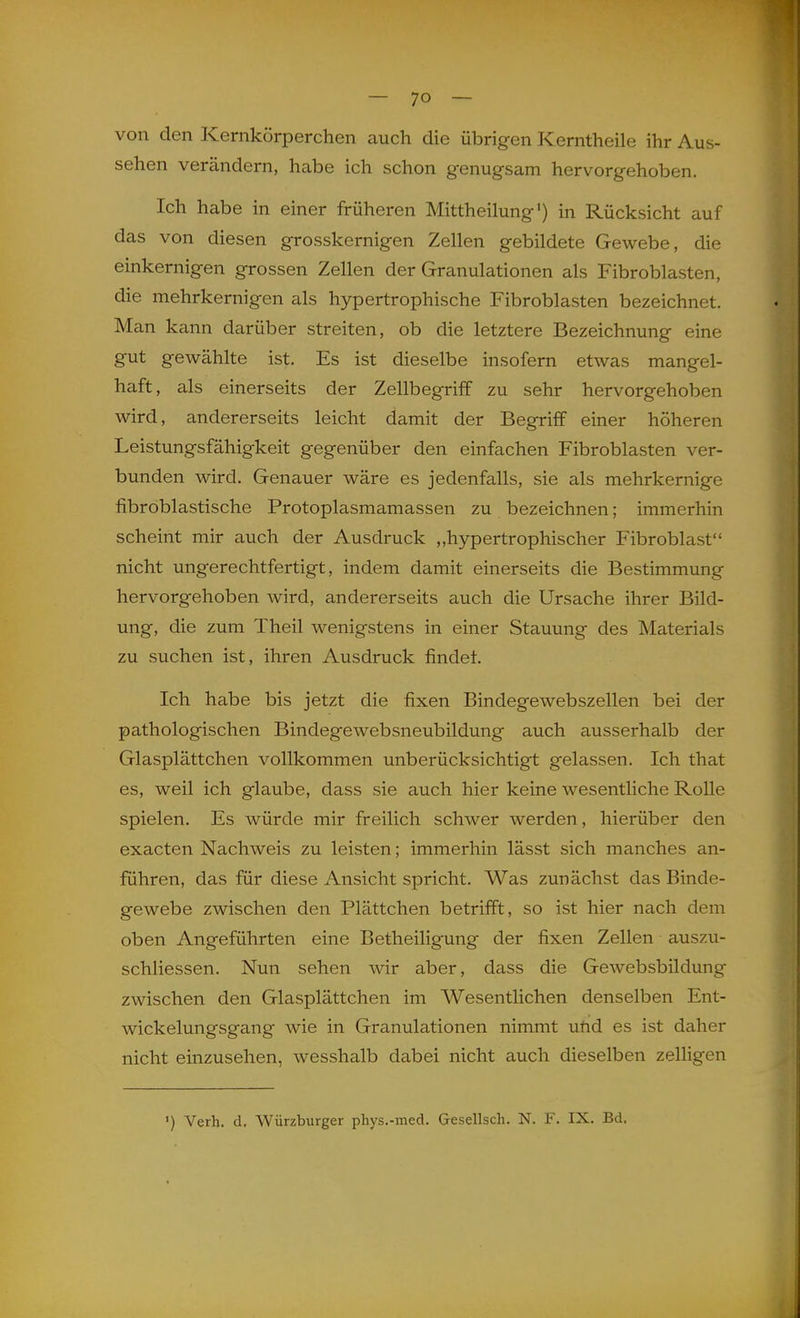 von den Kernkörperchen auch die übrigen Kerntheile ihr Aus- sehen verändern, habe ich schon genugsam hervorgehoben. Ich habe in einer früheren Mittheilung') in Rücksicht auf das von diesen grosskernigen Zellen gebildete Gewebe, die einkernigen grossen Zellen der Granulationen als Fibroblasten, die mehrkernigen als hypertrophische Fibroblasten bezeichnet. Man kann darüber streiten, ob die letztere Bezeichnung eine gut gewählte ist. Es ist dieselbe insofern etwas mangel- haft, als einerseits der Zellbegriff zu sehr hervorgehoben wird, andererseits leicht damit der Begriff einer höheren Leistungsfähigkeit gegenüber den einfachen Fibroblasten ver- bunden wird. Genauer wäre es jedenfalls, sie als mehrkernige fibroblastische Protoplasmamassen zu bezeichnen; immerhin scheint mir auch der Ausdruck „hypertrophischer Fibroblast nicht ungerechtfertigt, indem damit einerseits die Bestimmung hervorgehoben wird, andererseits auch die Ursache ihrer Bild- ung, die zum Theil wenigstens in einer Stauung des Materials zu suchen ist, ihren Ausdruck findet. Ich habe bis jetzt die fixen Bindegewebszellen bei der pathologischen Bindegewebsneubildung auch ausserhalb der Glasplättchen vollkommen unberücksichtigt gelassen. Ich that es, weil ich glaube, dass sie auch hier keine wesentliche Rolle spielen. Es würde mir freilich schwer werden, hierüber den exacten Nachweis zu leisten; immerhin lässt sich manches an- führen, das für diese Ansicht spricht. Was zunächst das Binde- gewebe zwischen den Plättchen betrifft, so ist hier nach dem oben Angeführten eine Betheiligung der fixen Zellen auszu- schliessen. Nun sehen wir aber, dass die Gewebsbildung zwischen den Glasplättchen im Wesentlichen denselben Ent- wickelungsgang wie in Granulationen nimmt uüd es ist daher nicht einzusehen, wesshalb dabei nicht auch dieselben zelligen ') Verh. d, Wurzburger phys.-med. Gesellsch. N. F. IX. Bd.