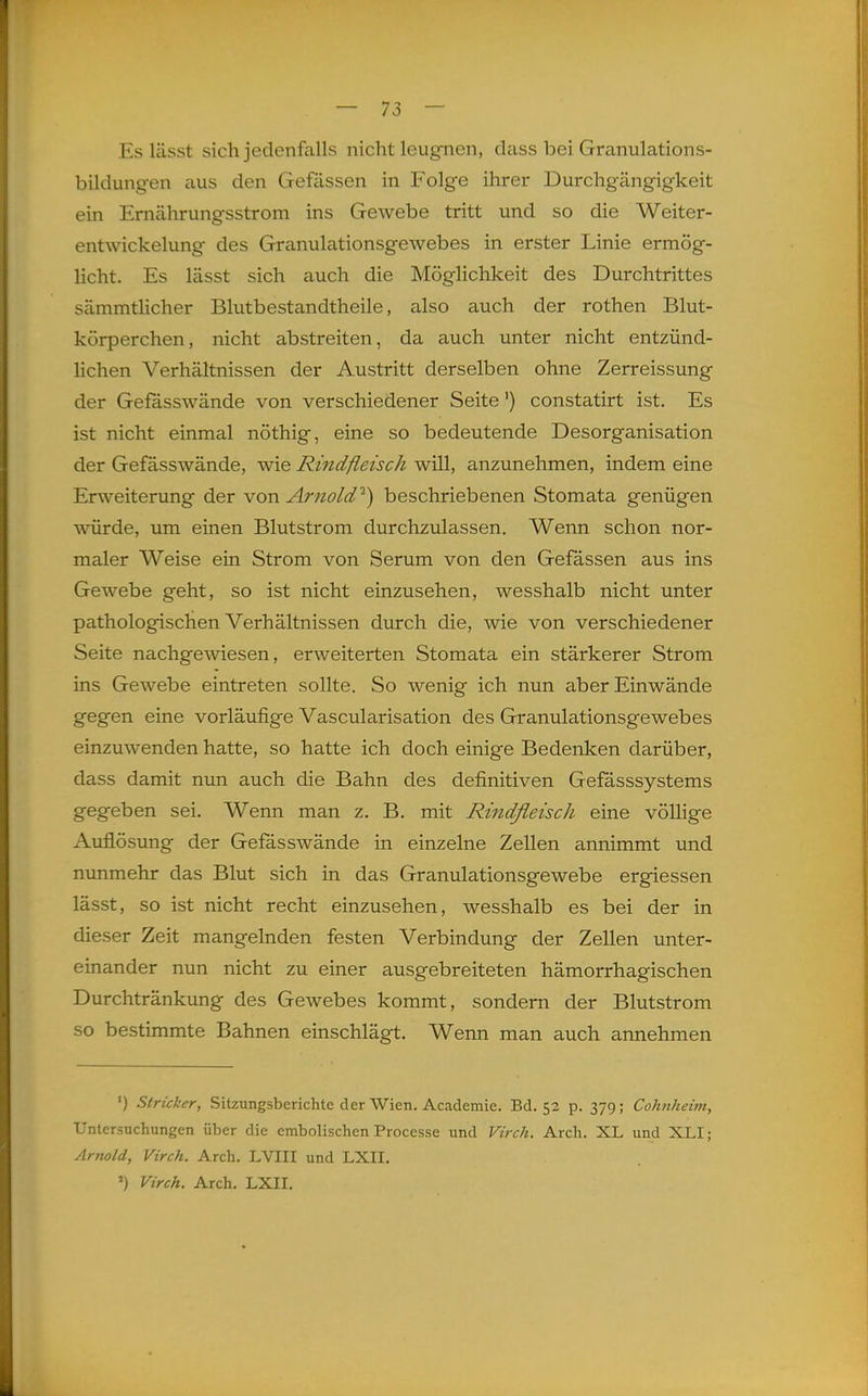 — 73 — Es lässt sich jedenfalls nicht leugnen, dass bei Granulations- bildungen aus den Gefässen in Folge ihrer Durchgängigkeit ein Emährungsstrom ins GeAvebe tritt und so die Weiter- entwickelung des Granulationsgewebes in erster Linie ermög- licht. Es lässt sich auch die Möglichkeit des Durchtrittes sämmtHcher Blutbestandtheile, also auch der rothen Blut- körperchen, nicht abstreiten, da auch unter nicht entzünd- hchen Verhältnissen der Austritt derselben ohne Zerreissung der Gefasswände von verschiedener Seite') constatirt ist. Es ist nicht einmal nöthig, eine so bedeutende Desorganisation der Gefässwände, wie Rindfleisch will, anzunehmen, indem eine Erweiterung der von Arnold^) beschriebenen Stomata genügen würde, um einen Blutstrom durchzulassen. Wenn schon nor- maler Weise ein Strom von Serum von den Gefassen aus ins Gewebe geht, so ist nicht einzusehen, wesshalb nicht unter pathologischen Verhältnissen durch die, wie von verschiedener Seite nachgewiesen, erweiterten Stomata ein stärkerer Strom ins Gewebe eintreten sollte. So wenig ich nun aber Einwände gegen eine vorläufige Vascularisation des Granulationsgewebes einzuwenden hatte, so hatte ich doch einige Bedenken darüber, dass damit nun auch die Bahn des definitiven Gefässsystems gegeben sei. Wenn man z. B. mit Rindfleisc/i eine völlige Auflösung der Gefässwände in einzelne Zellen annimmt und nunmehr das Blut sich in das Granulationsgewebe ergiessen lässt, so ist nicht recht einzusehen, wesshalb es bei der in dieser Zeit mangelnden festen Verbindung der Zellen unter- einander nun nicht zu einer ausgebreiteten hämorrhagischen Durchtränkung des Gewebes kommt, sondern der Blutstrom so bestimmte Bahnen einschlägt. Wenn man auch annehmen ') Stricker, Sitzungsberichte der Wien. Academie. Bd. 52 p. 379; Cohnhei7n, Untersuchungen über die embolischen Processe und Virch. Arch. XL und XLI; Arnold, Virch. Arch. LVIII und LXII. ') Virch. Arch. LXII.