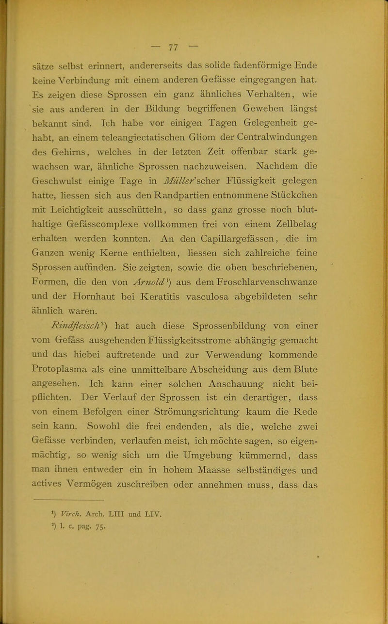 Sätze selbst erinnert, andererseits das solide fadenförmige Ende keine Verbindung mit einem anderen Gefässe eingegangen hat. Es zeigen diese Sprossen ein ganz ähnliches Verhalten, wie sie aus anderen in der Bildung begriffenen Geweben längst bekannt sind. Ich habe vor einigen Tagen Gelegenheit ge- habt, an einem teleangiectatischen Gliom der Centraiwindungen des Gehirns, welches in der letzten Zeit offenbar stark ge- wachsen war, ähnliche Sprossen nachzuweisen. Nachdem die Geschwulst einige Tage in Müller'scher Flüssigkeit gelegen hatte, Hessen sich aus den Randpartien entnommene Stückchen mit Leichtigkeit ausschütteln, so dass ganz grosse noch blut- haltige Gefässcomplexe vollkommen frei von einem Zellbelag erhalten werden konnten. An den Capillargefässen, die im Ganzen wenig Kerne enthielten, Hessen sich zahlreiche feine Sprossen auffinden. Sie zeigten, sowie die oben beschriebenen. Formen, die den von Arnold'') aus dem Froschlarvenschwanze und der Hornhaut bei Keratitis vasculosa abgebildeten sehr ähnlich waren. Rindfleisch-) hat auch diese Sprossenbildung von einer vom Gefä.ss ausgehenden Flüssigkeitsstrome abhängig gemacht imd das hiebei auftretende und zur Verwendung kommende Protoplasma als eine unmittelbare Abscheidung aus dem Blute angesehen. Ich kann einer solchen Anschauung nicht bei- pflichten. Der Verlauf der Sprossen ist ein derartiger, dass von einem Befolgen einer Strömungsrichtung kaum die Rede sein kann. Sowohl die frei endenden, als die, welche zwei Gefässe verbinden, verlaufen meist, ich möchte sagen, so eigen- mächtig, so wenig sich um die Umgebung kümmernd, dass man ihnen entweder ein in hohem Maasse selbständiges und actives Vermögen zuschreiben oder annehmen muss, dass das ') Virch. Arch. LIII und LIV. ') ^- c. pag. 75.