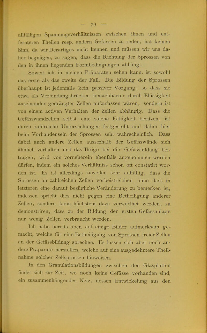 allfälligen Spannungsverhältnissen zwischen ihnen und ent- fernteren Theilen resp. andern Gefässen zu reden, hat keinen Sinn, da wir Derartiges nicht kennen und müssen wir uns da- her begnügen, zu sagen, dass die Richtung der Sprossen von den in ihnen liegenden Formbedingungen abhängt. Soweit ich in meinen Präparaten sehen kann, ist sowohl das erste als das zweite der Fall. Die Bildung der Sprossen überhaupt ist jedenfalls kein passiver Vorgang, so dass sie etwa als Verbindungsbrücken benachbarter durch Flüssigkeit auseinander g'edrängter Zellen aufzufassen wären, sondern ist von einem activen Verhalten der Zellen abhängig. Dass die Gefasswandzellen selbst eine solche Fähigkeit besitzen, ist durch zahlreiche Untersuchungen festgestellt und daher hier beim Vorhandensein der Sprossen sehr wahrscheinlich. Dass dabei auch andere Zellen ausserhalb der Gefasswände sich ähnlich verhalten und das Ihrige bei der Gefässbildung bei- tragen, wird von vorneherein ebenfalls angenommen werden dürfen, indem ein solches Verhältniss schon oft constatirt wor- den ist. Es ist allerdings zuweilen sehr auffällig, dass die Sprossen an zahlreichen Zellen vorbeistreichen, ohne dass in letzteren eine darauf bezügliche Veränderung zu bemerken ist, indessen spricht dies nicht gegen eine Betheiligung anderer Zellen, sondern kann höchstens dazu verwerthet werden, zu demonstriren, dass zu der Bildung der ersten Gefassanlage nur wenig Zellen verbraucht werden. Ich habe bereits oben auf einige Bilder aufmerksam ge- macht, welche für eine Betheiligung von Sprossen freier Zellen an der Gefässbildung sprechen. Es lassen sich aber noch an- dere Präparate herstellen, welche auf eine ausgedehntere Theil- nahme solcher ZeUsprossen hinweisen. In den Granulationsbildungen zwischen den Glasplatten findet sich zur Zeit, wo noch keine Gefässe vorhanden sind, ein zusammenhängendes Netz, dessen Entwickelung aus den 1^