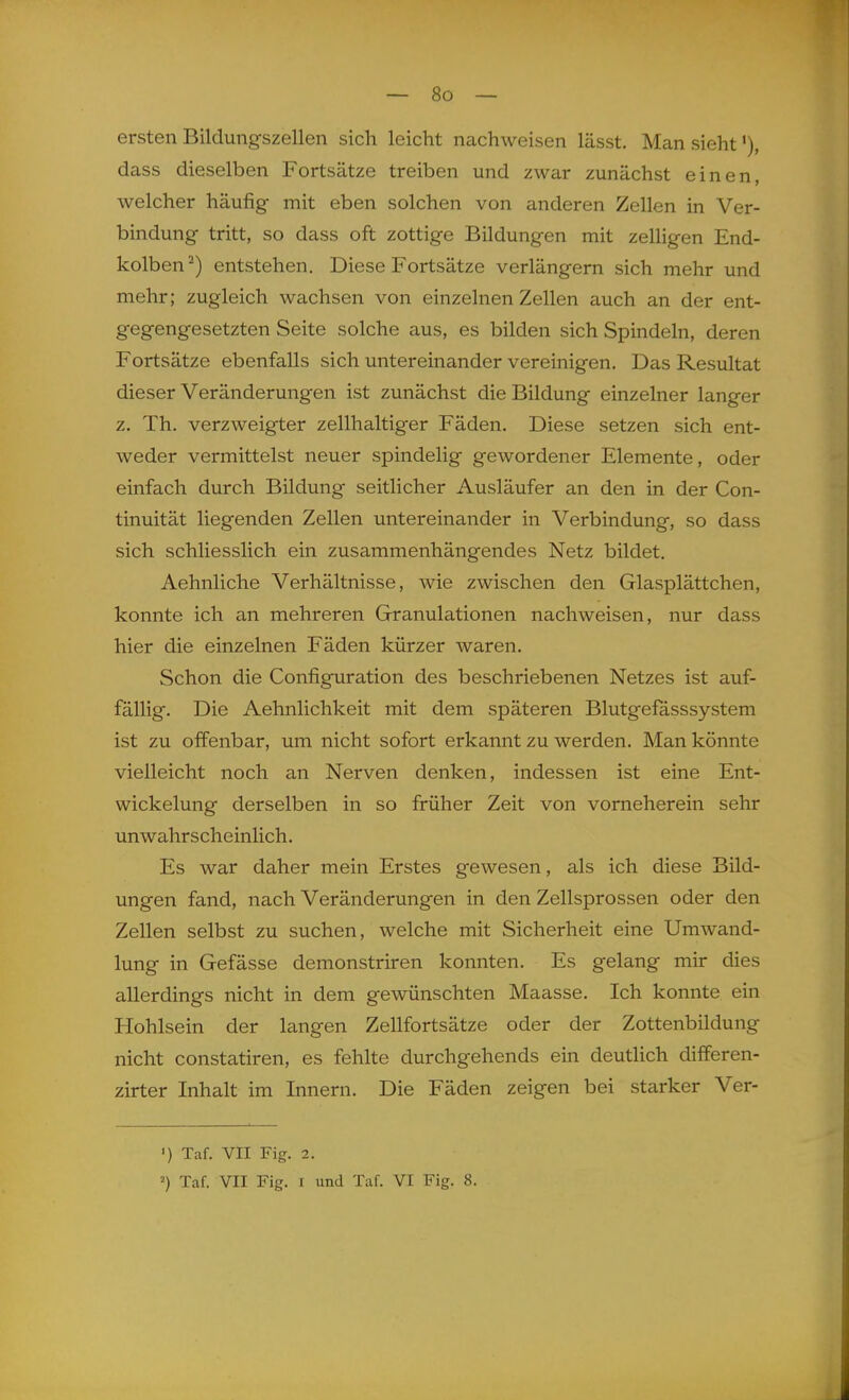 ersten Bildungszellen sich leicht nachweisen lässt. Man sieht dass dieselben Fortsätze treiben und zwar zunächst einen, welcher häufig mit eben solchen von anderen Zellen in Ver- bindung tritt, so dass oft zottige Bildungen mit zelligen End- kolben ^) entstehen. Diese Fortsätze verlängern sich mehr und mehr; zugleich wachsen von einzelnen Zellen auch an der ent- gegengesetzten Seite solche aus, es bilden sich Spindeln, deren Fortsätze ebenfalls sich untereinander vereinigen. Das Resultat dieser Veränderungen ist zunächst die Bildung einzelner langer z. Th. verzweigter zellhaltiger Fäden. Diese setzen sich ent- weder vermittelst neuer spindelig gewordener Elemente, oder einfach durch Bildung seitlicher Ausläufer an den in der Con- tinuität liegenden Zellen untereinander in Verbindung, so dass sich schliesslich ein zusammenhängendes Netz bildet. Aehnliche Verhältnisse, wie zwischen den Glasplättchen, konnte ich an mehreren Granulationen nachweisen, nur dass hier die einzelnen Fäden kürzer waren. Schon die Configuration des beschriebenen Netzes ist auf- fällig. Die Aehnlichkeit mit dem späteren Blutgefasssystem ist zu offenbar, um nicht sofort erkannt zu werden. Man könnte vielleicht noch an Nerven denken, indessen ist eine Ent- wickelung derselben in so früher Zeit von vorneherein sehr unwahrscheinlich. Es war daher mein Erstes gewesen, als ich diese Bild- ungen fand, nach Veränderungen in den Zellsprossen oder den Zellen selbst zu suchen, welche mit Sicherheit eine Umwand- lung in Gefässe demonstriren konnten. Es gelang mir dies allerdings nicht in dem gewünschten Maasse. Ich konnte ein Hohlsein der langen Zellfortsätze oder der Zottenbildung nicht constatiren, es fehlte durchgehends ein deutlich differen- zirter Inhalt im Innern. Die Fäden zeigen bei starker Ver- ') Taf. VII Fig. 2. 2) Tcaf. VII Fig. I und Taf. VI Fig. 8.