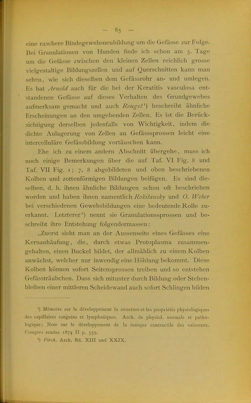 eine raschere Bindegewebsneubildung um die Gefässe zur Folge. Bei Grcanulationen von Hunden finde ich schon am 5. Tage um die Gefässe zwischen den kleinen Zellen reichlich grosse vielgestaltige Bildungszellen und auf Querschnitten kann man sehen, wie sich dieselben dem Gefässrohr an- und umlegen. Es hat Arnold auch für die bei der Keratitis vasculosa ent- standenen Gefässe auf dieses Verhalten des Grundgewebes aufmerksam gemacht und auch Roitget^) beschreibt ähnhche Erscheinungen an den umgebenden Zellen. Es ist die Berück- sichtigung derselben jedenfalls von Wichtigkeit, indem die dichte Anlagerung von Zellen an Gefässsprossen leicht eine intercelluläre Gefässbildung vortäuschen kann. Ehe ich zu einem andern Abschnitt übergehe, muss ich noch einige Bemerkungen über die auf Taf. VI Fig. 8 und Taf Vn Fig. I; 7, 8 abgebildeten und oben beschriebenen Kolben und zottenförmigen Bildungen beifügen. Es sind die- selben, d. h. ihnen ähnliche Bildungen schon oft beschrieben worden und haben ihnen xidi.mQri\X\Q)!\ Rokitansky und O. Weber bei verschiedenen Gewebsbildungen eine bedeutende Rolle zu- erkannt. Letzterer'-) nennt sie Granulationssprossen und be- schreibt ihre Entstehung folgendermassen: ,.Zuerst sieht man an der Aussenseite eines Gefässes eine Kernanhäufung, die, durch etwas Protoplasma zusammen- gehalten, einen Buckel bildet, der allmählich zu einem Kolben anwächst, welcher nur inwendig eine Höhlung bekommt. Diese Kolben können sofort Seitensprossen treiben und so entstehen Gefässträubchen. Dass sich mitunter durch Bildung oder Stehen- bleiben einer mittleren Scheidewand auch sofort Schlingen bilden ') Memoire sur le developpement la structure et les proprietes physiologiques des capillaires sanguins et lymphatiques. Arch. de physiol. normale et patho- logique; Note sur le developpement de la tunique contractile des vaisseaiix. Comples rendus 1874 II p. 559. ') Virch. Arch. Bd. XIII und XXIX.