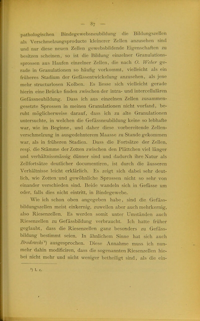 patholog-ischen Bindegewebsneubildung die Bildungszellen als Verschmelzungsproducte kleinerer Zellen anzusehen sind und nur diese neuen Zellen gewebsbildende Eigenschaften zu besitzen scheinen, so ist die Bildung einzelner Granulations- sprossen aus Haufen einzelner Zellen, die nach O. Weber ge- rade in Granulationen so häufig vorkommt, vielleicht als ein früheres Stadium der Gefässentwickelung anzusehen, als jene mehr structurlosen Kolben. Es Hesse sich vielleicht gerade hierin eine Brücke finden zwischen der intra- und intercellulären Gefässneubildung. Dass ich aus einzelnen Zellen zusammen- gesetzte Sprossen in meinen Granulationen nicht vorfand, be- ruht möglicherweise darauf, dass ich zu alte Granulationen untersuchte, in welchen die Gefässneubildung keine so lebhafte war, wie im Beginne, und daher diese vorbereitende Zellen- verschmelzung in ausgedehnterem Maasse zu Stande gekommen war, als in früheren Stadien. Dass die Fortsätze der Zellen, resp. die Stämme der Zotten zwischen den Plättchen viel länger und verhältnissmässig dünner sind und dadurch ihre Natur als Zellfortsätze deutlicher documentiren, ist durch die äusseren Verhältnisse leicht erklärlich. Es zeigt sich dabei sehr deut- lich, wie Zotten und gewöhnliche Sprossen nicht so sehr von einander verschieden sind. Beide wandeln sich in Gefasse um oder, falls dies nicht eintritt, in Bindegewebe. Wie ich schon oben angegeben habe, sind die Gefäss- bildungszellen meist einkernig, zuweilen aber auch mehrkernig, also Riesenzellen. Es werden somit unter Umständen auch Riesenzellen zu Gefässbildung verbraucht. Ich hatte früher geglaubt, dass die Riesenzellen ganz besonders zu Gefäss- bildung bestimmt seien. In ähnlichem Sinne hat sich auch Brodowski^) ausgesprochen. Diese Annahme muss ich nun- mehr dahin modificiren, dass die sogenannten Riesenzellen hie- be! nicht mehr und nicht weniger betheiligt sind, als die ein-