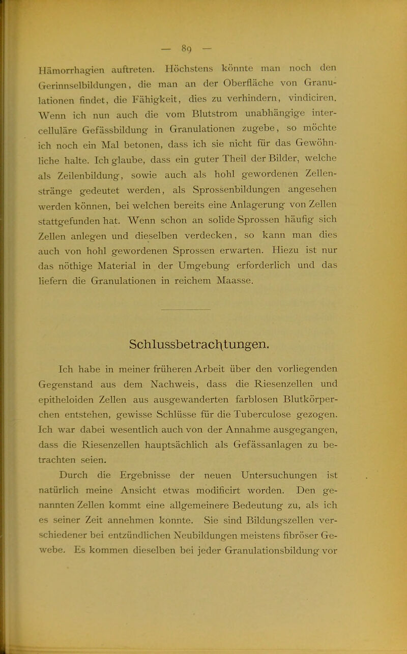 Hämorrhagien auftreten. Höchstens könnte man noch den Gerinnselbildungen, die man an der Oberfläche von Granu- lationen findet, die Fähigkeit, dies zu verhindern, vindiciren. Wenn ich nun auch die vom Blutstrom unabhängige inter- celluläre Gefässbildung in Granulationen zugebe, so möchte ich noch ein Mal betonen, dass ich sie nicht für das Gewöhn- liche halte. Ich glaube, dass ein guter Theil der Bilder, welche als Zeilenbildung, sowie auch als hohl gewordenen Zellen- stränge gedeutet werden, als Sprossenbildungen angesehen werden können, bei welchen bereits eine Anlagerung von Zellen stattgefunden hat. Wenn schon an solide Sprossen häufig sich Zellen anlegen und dieselben verdecken, so kann man dies auch von hohl gewordenen Sprossen erwarten. Hiezu ist nur das nöthige Material in der Umgebung erforderlich und das liefern die Granulationen in reichem Maasse. Schlussbetrac]:\tungen. Ich habe in meiner früheren Arbeit über den vorliegenden Gegenstand aus dem Nachweis, dass die Riesenzellen und epitheloiden Zellen aus ausgewanderten farblosen Blutkörper- chen entstehen, gewisse Schlüsse für die Tuberculose gezogen. Ich war dabei wesentlich auch von der Annahme ausgegangen, dass die Riesenzellen hauptsächlich als Gefässanlagen zu be- trachten seien. Durch die Ergebnisse der neuen Untersuchungen ist natürlich meine Ansicht etwas modificirt worden. Den ge- nannten Zellen kommt eine allgemeinere Bedeutung zu, als ich es seiner Zeit annehmen konnte. Sie sind Bildungszellen ver- schiedener bei entzündlichen Neubildungen meistens fibröser Ge- webe. Es kommen dieselben bei jeder Granulationsbildung vor