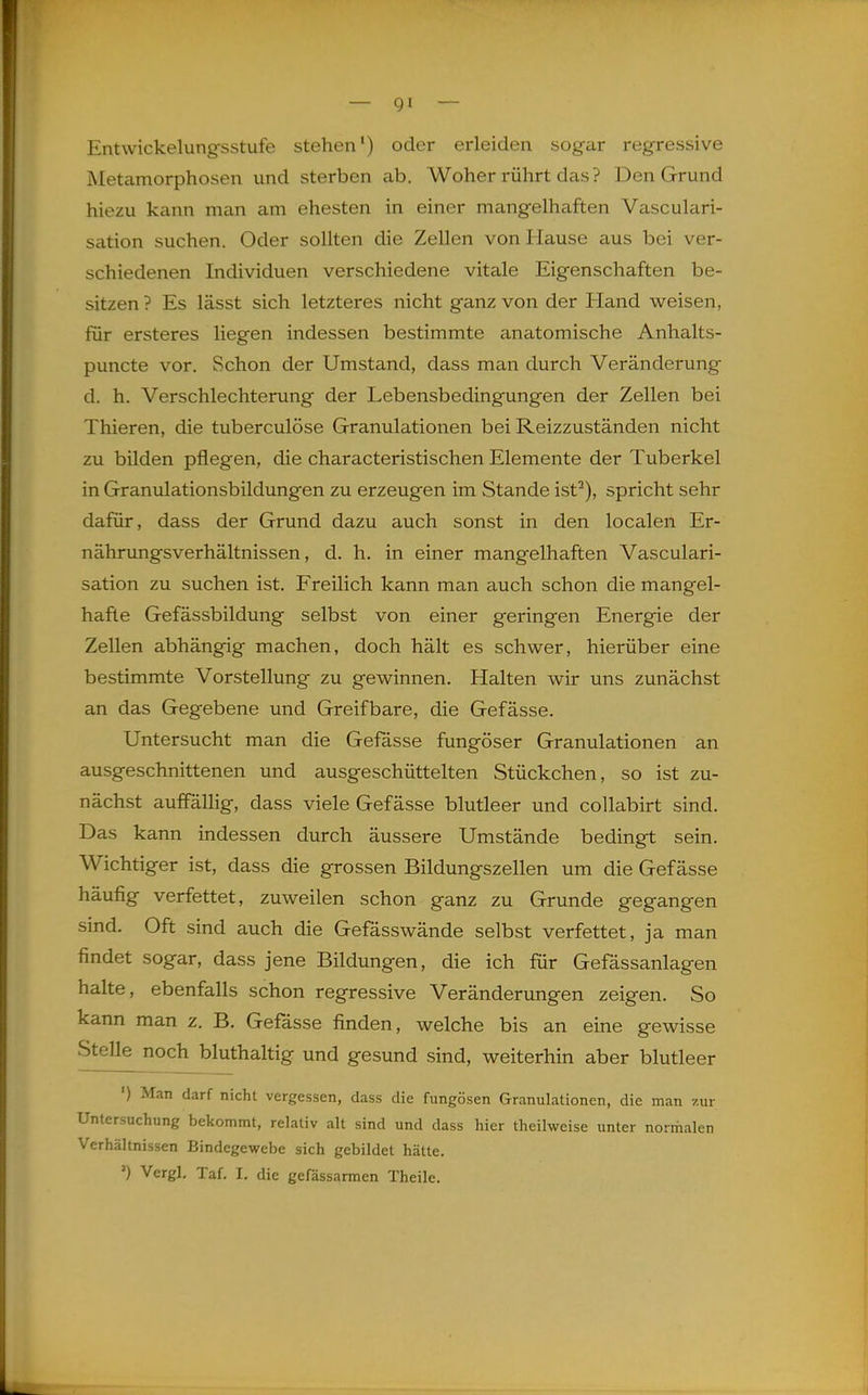 Entwickelungsstufe stehen') oder erleiden sogar regressive Metamorphosen und sterben ab. Woher rührt das ? Den Grund hiezu kann man am ehesten in einer mangelhaften Vasculari- sation suchen. Oder sollten die Zellen von Hause aus bei ver- schiedenen Individuen verschiedene vitale Eigenschaften be- sitzen ? Es lässt sich letzteres nicht ganz von der Hand weisen, für ersteres liegen indessen bestimmte anatomische Anhalts- puncte vor. Schon der Umstand, dass man durch Veränderung d. h. Verschlechterung der Lebensbedingungen der Zellen bei Thieren, die tuberculöse Granulationen bei Reizzuständen nicht zu bilden pflegen, die characteristischen Elemente der Tuberkel in Granulationsbildungen zu erzeugen im Stande ist^), spricht sehr dafür, dass der Grund dazu auch sonst in den localen Er- nährungsverhältnissen, d. h. in einer mangelhaften Vasculari- sation zu suchen ist. Freilich kann man auch schon die mangel- hafte Gefässbildung selbst von einer geringen Energie der Zellen abhängig machen, doch hält es schwer, hierüber eine bestimmte Vorstellung zu gewinnen. Halten wir uns zunächst an das Gegebene und Greifbare, die Gefässe. Untersucht man die Gefässe fungöser Granulationen an ausgeschnittenen und ausgeschüttelten Stückchen, so ist zu- nächst auffällig, dass viele Gefässe blutleer und collabirt sind. Das kann indessen durch äussere Umstände bedingt sein. Wichtiger ist, dass die grossen Bildungszellen um die Gefässe häufig verfettet, zuweilen schon ganz zu Grunde gegangen sind. Oft sind auch die Gefässwände selbst verfettet, ja man findet sogar, dass jene Bildungen, die ich für Gefässanlagen halte, ebenfalls schon regressive Veränderungen zeigen. So kann man z. B. Gefässe finden, welche bis an eine gewisse Stelle noch bluthaltig und gesund sind, weiterhin aber blutleer ') Man darf nicht vergessen, dass die fungösen Granulationen, die man zur Untersuchung bekommt, relativ alt sind und dass hier theilweise unter normalen Verhältnissen Bindegewebe sich gebildet hätte. Vergl. Taf. I. die gefässarmen Theile. L