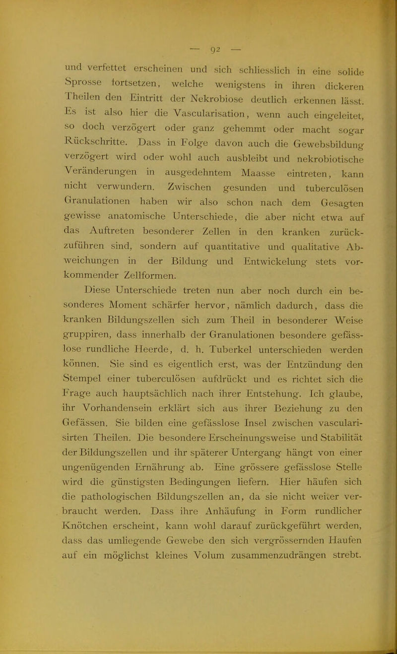 und verfettet erscheinen und sich schhessHch in eine sohde Sprosse fortsetzen, welche wenigstens in ihren dickeren Theilen den Eintritt der Nekrobiose deutHch erkennen lässt. Es ist also hier die Vascularisation, wenn auch eingeleitet, so doch verzögert oder ganz gehemmt oder macht sogar Rückschritte. Dass in Folge davon auch die Gewebsbildung verzögert wird oder wohl auch ausbleibt und nekrobiotische Veränderungen in ausgedehntem Maasse eintreten, kann nicht verwundern. Zwischen gesunden und tuberculösen Granulationen haben wir also schon nach dem Gesagten gewisse anatomische Unterschiede, die aber nicht etwa auf das Auftreten besonderer Zellen in den kranken zurück- zuführen sind, sondern auf quantitative und qualitative Ab- weichungen in der Bildung und Entwickelung stets vor- kommender Zellformen. Diese Unterschiede treten nun aber noch durch ein be- sonderes Moment schärfer hervor, nämlich dadurch, dass die kranken Bildungszellen sich zum Theil in besonderer Weise gruppiren, dass innerhalb der Granulationen besondere gefass- lose rundliche Heerde, d. h. Tuberkel unterschieden werden können. Sie sind es eigentlich erst, was der Entzündung den Stempel einer tuberculösen aufdrückt und es richtet sich die Frage auch hauptsächlich nach ihrer Entstehung. Ich glaube, ihr Vorhandensein erklärt sich aus ihrer Beziehung zu den Gefässen. Sie bilden eine gefässlose Insel zwischen vasculari- sirten Theilen. Die besondere Erscheinungsweise und Stabilität der Bildungszellen und ihr späterer Untergang hängt von einer ungenügenden Ernährung ab. Eine grössere gefässlose Stelle wird die günstigsten Bedingungen liefern. Hier häufen sich die pathologischen Bildungszellen an, da sie nicht weiver ver- braucht werden. Dass ihre Anhäufung in Form rundlicher Knötchen erscheint, kann wohl darauf zurückgeführt werden, dass das umliegende Gewebe den sich vergrössernden Haufen auf ein möglichst kleines Volum zusammenzudrängen strebt.