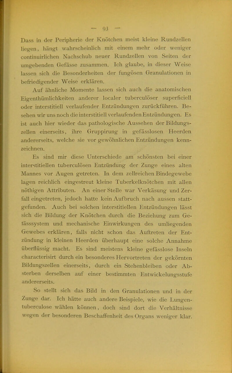 Dass in der Peripherie der Knötchen meist kleine Rundzellen liegen, hängt wahrscheinlich mit einem mehr oder weniger continuirlichen Nachschub neuer Rundzellen von Seiten der umgebenden Gefässe zusammen. Ich glaube, in dieser Weise lassen sich die Besonderheiten der fungösen Granulationen in befriedigender Weise erklären. Auf ähnliche Momente lassen sich auch die anatomischen Eigenthümlichkeiten anderer localer tuberculöser superficiell oder interstitiell verlaufender Entzündungen zurückführen. Be- sehen wir uns noch die interstitiell verlaufenden Entzündungen. Es ist auch hier wieder das pathologische Aussehen der Bildungs- zellen einerseits, ihre Gruppirung in gefässlosen Heerden andererseits, welche sie vor gewöhnlichen Entzündungen kenn- zeichnen. Es sind mir diese Unterschiede am schönsten bei einer interstitiellen tuberculösen Entzündung der Zunge eines alten Mannes vor Augen getreten. In dem zellreichen Bindegewebe lagen reichlich eingestreut kleine Tuberkelknötchen mit allen nöthigen Attributen. An einer Stelle war Verkäsung und Zer- fall eingetreten, jedoch hatte kein Aufbruch nach aussen statt- gefunden. Auch bei solchen interstitiellen Entzündungen lässt sich die Bildung der Knötchen durch die Beziehung zum Ge- fässsystem und mechanische Einwirkungen des umliegenden Gewebes erklären, falls nicht schon das Auftreten der Ent- zündung in kleinen Heerden überhaupt eine solche Annahme überflüssig macht. Es sind meistens kleine gefässlose Inseln characterisirt durch ein besonderes Hervortreten der gekörnten Bildungszellen einerseits, durch ein Stehenbleiben oder Ab- sterben derselben auf einer bestimmten Entwickelungsstufe andererseits. So stellt sich das Bild in den Granulationen und in der Zunge dar. Ich hätte auch andere Beispiele, wie die Lungen- tuberculose wählen können, doch sind dort die Verhältnisse wegen der besonderen Beschaffenheit des Organs weniger klar. ä