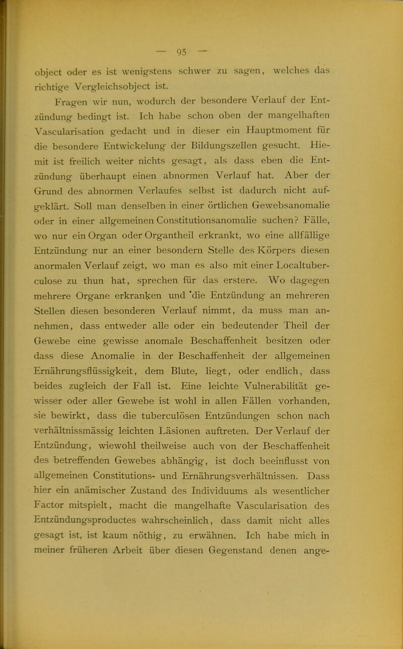 object oder es ist wenigstens schwer zu sagen, welches das richtige Vergleichsobject ist. Fragen wir nun, wodurch der besondere Verlauf der Ent- zündung bedingt ist. Ich habe schon oben der mangelhaften Vascularisation gedacht und in dieser ein Hauptmoment für die besondere Entwickelung der Bildungszellen gesucht. Hie- mit ist freilich weiter nichts gesagt, als dass eben die Ent- zündung überhaupt einen abnormen Verlauf hat. Aber der Grund des abnormen Verlaufes selbst ist dadurch nicht auf- geklärt. Soll man denselben in einer örtlichen Gewebsanomalie oder in einer allgemeinen Constitutionsanomalie suchen? Fälle, wo nur ein Organ oder Organtheil erkrankt, wo eine allfällige Entzündung nur an einer besondern Stelle des Körpers diesen anormalen Verlauf zeigt, wo man es also mit einer Localtuber- culose zu thun hat, sprechen für das erstere. Wo dag-egen mehrere Organe erkranken und *die Entzündung an mehreren Stellen diesen besonderen Verlauf nimmt, da muss man an- nehmen, dass entweder alle oder ein bedeutender Theil der Gewebe eine gewisse anomale Beschaffenheit besitzen oder dass diese Anomalie in der Beschaffenheit der allgemeinen Emährungsflüssigkeit, dem Blute, liegt, oder endlich, dass beides zugleich der Fall ist. Eine leichte Vulnerabilität ge- wisser oder aller Gewebe ist wohl in allen Fällen vorhanden, sie bewirkt, dass die tuberculösen Entzündungen schon nach verhältnissmässig leichten Läsionen auftreten. Der Verlauf der Entzündung, wiewohl theil weise auch von der Beschaffenheit des betreffenden Gewebes abhängig, ist doch beeinflusst von allgemeinen Constitutions- und Ernährungsverhältnissen. Dass hier ein anämischer Zustand des Individuums als wesentlicher Factor mitspielt, macht die mangelhafte Vascularisation des Entzündungsproductes wahrscheinhch, dass damit nicht alles gesagt ist, ist kaum nöthig, zu erwähnen. Ich habe mich in meiner früheren Arbeit über diesen Gegenstand denen ange-