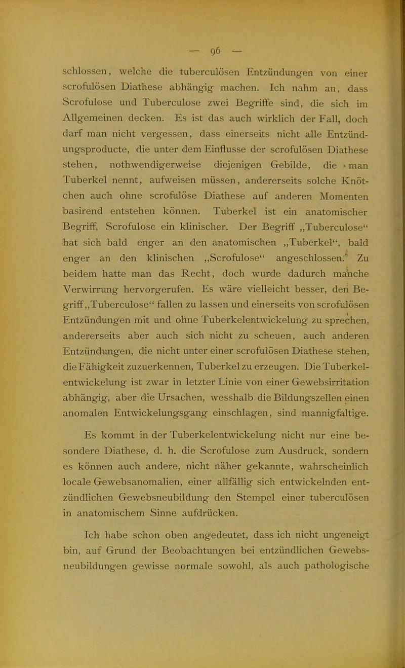 schlössen, welche die tuberculösen Entzündungen von einer scrofulösen Diathese abhängig machen. Ich nahm an, dass Scrofulose und Tuberculose zwei Begriffe sind, die sich im Allgemeinen decken. Es ist das auch wirklich der Fall, doch darf man nicht vergessen, dass einerseits nicht alle Entzünd- ungsproducte, die unter dem Einflüsse der scrofulösen Diathese stehen, nothwendigerweise diejenigen Gebilde, die -man Tuberkel nennt, aufweisen müssen, andererseits solche Knöt- chen auch ohne scrofulose Diathese auf anderen Momenten basirend entstehen können. Tuberkel ist ein anatomischer Begriff, Scrofulose ein klinischer. Der Begriff ,,Tuberculose hat sich bald enger an den anatomischen „Tuberkel, bald enger an den klinischen ,,Scrofulose angeschlossen. Zu beidem hatte man das Recht, doch wurde dadurch manche Verwirrung hervorgerufen. Es wäre vielleicht besser, den Be- griff,,Tuberculose fallen zu lassen und einerseits von scrofulösen Entzündungen mit und ohne Tuberkelentwickelung zu sprechen, andererseits aber auch sich nicht zu scheuen, auch anderen Entzündungen, die nicht unter einer scrofulösen Diathese stehen, die Fähigkeit zuzuerkennen, Tuberkel zu erzeugen. Die Tuberkel- entwickelung ist zwar in letzter Linie von einer Gewebsirritation abhängig, aber die Ursachen, wesshalb die Bildungszellen einen anomalen Entwickelungsgang einschlagen, sind mannigfaltige. Es kommt in der Tuberkelentwickelung nicht nur eine be- sondere Diathese, d. h. die Scrofulose zum Ausdruck, sondern es können auch andere, nicht näher gekannte, wahrscheinlich locale Gewebsanomalien, einer allfallig sich entwickelnden ent- zündlichen Gewebsneubildung den Stempel einer tuberculösen in anatomischem Sinne aufdrücken. Ich habe schon oben angedeutet, dass ich nicht ungeneigt bin, auf Grund der Beobachtungen bei entzündlichen Gewebs- neubildungen gewisse normale sowohl, als auch pathologische