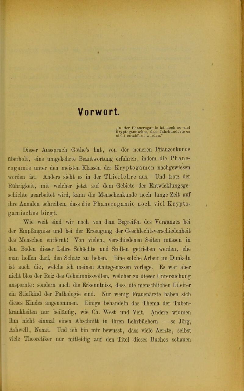 Vorwort. „In der Phanerogamie ist noch so viel Kryptogamisches, dass Jalirlivtnäcrte 08 nicht entziffern werden. Dieser Ausspruch Göthe's hat, von der neueren Pflanzenkunde überholt, eine umgekehrte Beantwortung erfahren, indem die Phane- rogamie unter den meisten Klassen der Kryptogamen nachgewiesen worden ist. Anders sieht es in der Thierlehre aus. Und trotz der Rührigkeit, mit welcher jetzt auf dem Gebiete der Entwicklungsge- schichte gearbeitet wird, kann die Menschenkimde noch lange Zeit auf üu-e Annalen schreiben, dass die Phanerogamie noch viel Krypto- gamisches birgt. Wie weit sind wir noch von dem Begreifen des Vorganges bei der Empfangniss und bei der Erzeugung der Geschlechtsverschiedenheit des Menschen entfernt! Von vielen, verschiedenen Seiten müssen in den Boden dieser Lehre Schächte und Stollen getrieben werden, ehe man hoffen darf, den Schatz zu heben. Eine solche Arbeit im Dunkeln ist auch die, welche ich meinen Amtsgenossen vorlege. Es war aber nicht blos der Eeiz des Geheimnissvollen, welcher zu dieser Untersuchung anspornte: sondern auch die Erkenntniss, dass die menschlichen Eileiter ein Stiefkind der Pathologie sind. Nur wenig Frauenäi-zte haben sich dieses Kindes angenommen. Einige behandeln das Thema der Tuben- fcrankheiten nur beiläufig, wie Ch. West und Veit. Andere widmen ihm nicht einmal einen Abschnitt in ihren Lehrbüchern — so Jörg, Ashwell, Nonat. Und ich bin mir bewusst, dass viele Aerzte, selbst viele Theoretiker nur mitleidig auf den Titel dieses Buches schauen