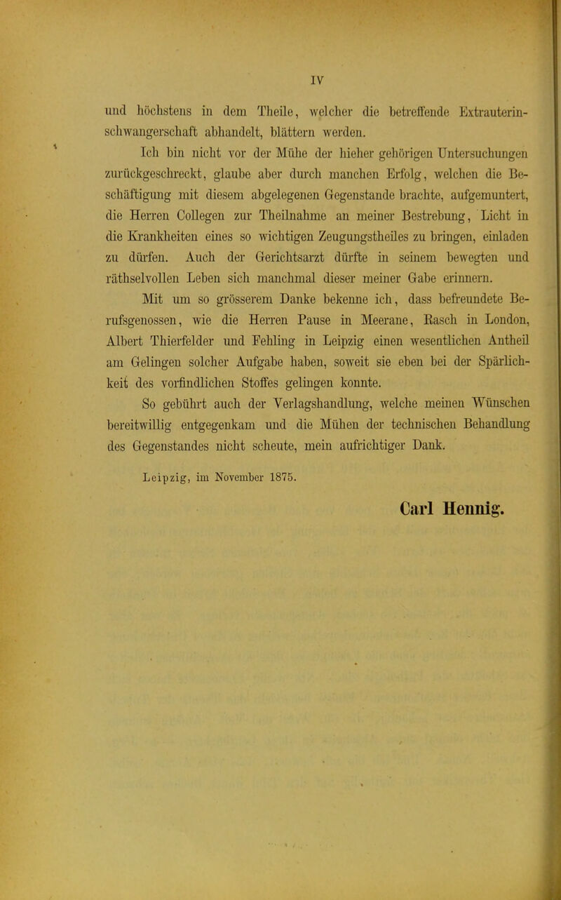 und höchstens in dem Theile, welcher die betreffende Extrauterin- schwaugerschaft abhandelt, blättern werden. Ich bin nicht vor der Mühe der hieher gehörigen Untersuchungen zurückgeschreckt, glaube aber dui-ch manchen Erfolg, welchen die Be- schäftigung mit diesem abgelegenen Gegenstande brachte, aufgemuntert, die Herren Collegen zur Theilnahme an meiner Bestrebung, Licht in die Ki-anklieiten eines so wichtigen Zeugungstheües zu bringen, emladen zu dürfen. Auch der Gerichtsarzt dürfte in seinem bewegten und räthselvollen Leben sich manchmal dieser meiner Gabe erinnern. Mit um so grösserem Danke bekenne ich, dass befreundete Be- rufsgenossen, wie die Herren Pause in Meerane, Easch in London, Albert Thierfelder und Fehling in Leipzig einen wesentlichen Antheü am Gelingen solcher Aufgabe haben, soweit sie eben bei der Spärlich- keit des vorfindlichen Stoffes gelingen konnte. So gebührt auch der Verlagshandlung, welche meinen Wünschen bereitwillig entgegenkam und die Mühen der technischen Behandlung des Gegenstandes nicht scheute, mein aufrichtiger Dank. Leipzig, im November 1875. Carl Hennig,