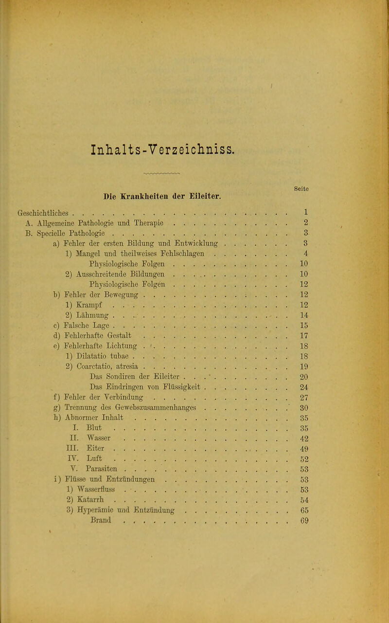 Inhalts-Verzeichniss. Seite Die Krankheiten der Eileiter, Geschichtliches 1 A. Allgemeine Pathologie und Therapie 2 B. SpecieUe Pathologie 3 a) Fehler der ersten Bildung und Entwicklung 3 1) Mangel und theilweises Fehlschlagen 4 Physiologische Folgen 10 2) Ausschreitende Bildungen 10 Physiologische Folgen 12 b) Fehler der Bewegung ; . . . . 12 1) Krampf 12 2) Lähmimg . 14 c) Falsche Lage 15 d) Fehlerhafte Gestalt 17 e) Fehlerhafte Lichtung . ■ 18 1) Düatatio tubae 18 2) Coarctatio, atresia 19 Das Sondiren der Eileiter ... 20 Das Eindringen von Flüssigkeit 24 f) Fehler der Verbindung 27 g) Trennung des Gewebszusammenhanges  30 h) Abnormer Inhalt 35 I. Blut 35 II. Wasser 42 III. Eiter 49 IV. Luft 52 V. Parasiten 53 i) Flüsse und Entzündungen 53 1) Wasserfluss 53 2) Katarrh 54 3) Hj-perämie und Entzündung 65 Brand 69 «