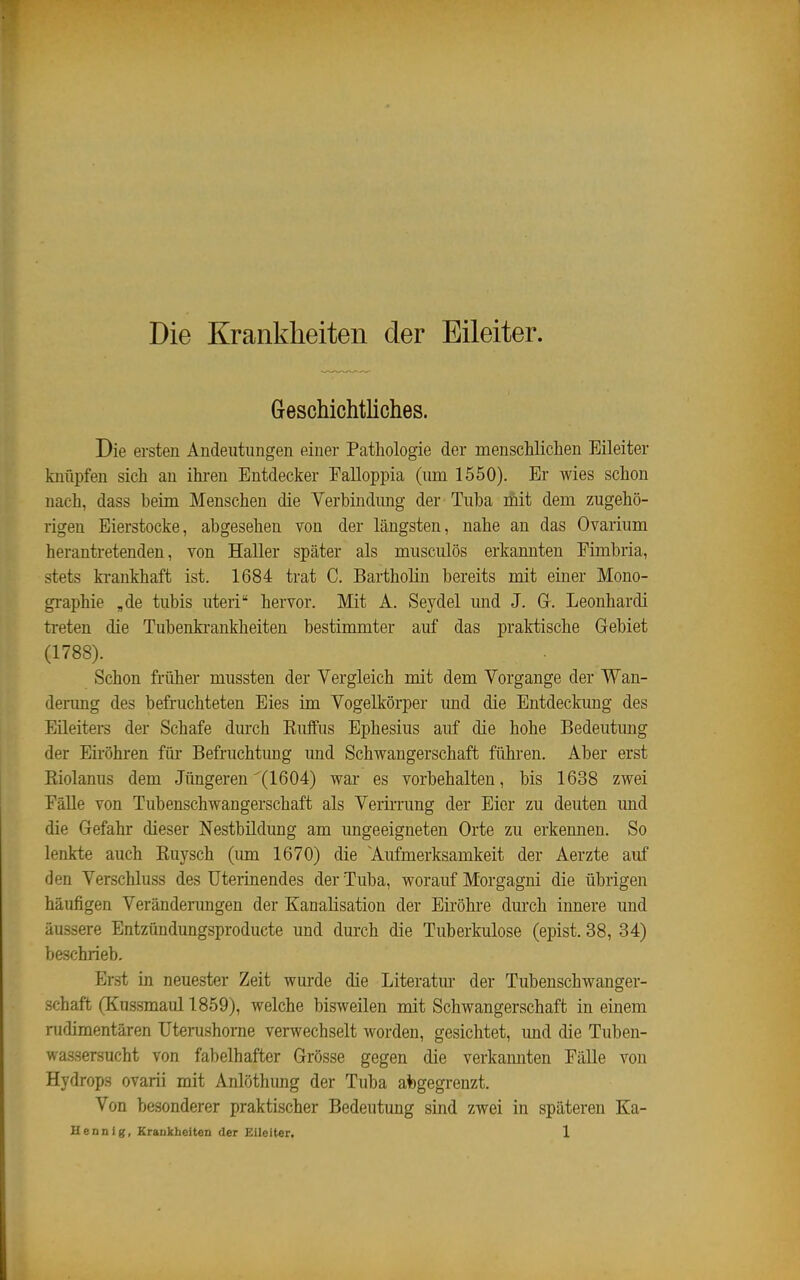 Die Krankheiten der Eileiter. Greschichtliches. Die ersten Andeutungen einei- Pathologie der menschlichen Eileiter knüpfen sich an ihi-en Entdecker Falloppia (um 1550). Er wies schon nach, dass beim Menschen die Verbindung der Tuba mit dem zugehö- rigen Eierstocke, abgesehen von der längsten, nahe an das Ovarium herantretenden, von Haller später als musculös erkannten Fimbria, stets krankhaft ist. 1684 trat C. Bartholin bereits mit einer Mono- gi-aphie „de tubis uteri hervor. Mit A. Seydel und J, Gr. Leonhard! treten die Tubenki-ankheiten bestimmter auf das praktische Gebiet (1788). Schon früher mussten der Vergleich mit dem Vorgange der Wan- derung des befruchteten Eies im Vogelkörper und die Entdeckung des Eileiters der Schafe durch Euffus Ephesius auf die hohe Bedeutung der Eiröhren für Befruchtung und Schwangerschaft führen. Aber erst Riolanus dem Jüngeren (1604) war es vorbehalten, bis 1638 zwei EäUe von Tubenschwangerschaft als Verimmg der Eier zu deuten und die Gefahr dieser Nestbildung am ungeeigneten Orte zu erkennen. So lenkte auch Ruysch (um 1670) die 'Aufmerksamkeit der Aerzte auf den Verschluss des Uterinendes der Tuba, worauf Morgagni die übrigen häufigen Veränderungen der Kanalisation der Eiröhre dui'ch innere und äussere Entzündungsproducte und durch die Tuberkulose (epist. 38, 34) beschrieb. Erst in neuester Zeit wurde die Literatm- der Tubenschwanger- schaft (Kussmaul 1859), welche bisweilen mit Schwangerschaft in einem nidimentären üterushome verwechselt worden, gesichtet, und die Tuben- wassersucht von fabelhafter Grösse gegen die verkannten Fälle von Hydrops ovarii mit Anlöthung der Tuba abgegrenzt. Von besonderer praktischer Bedeutung sind zwei in späteren Ka-