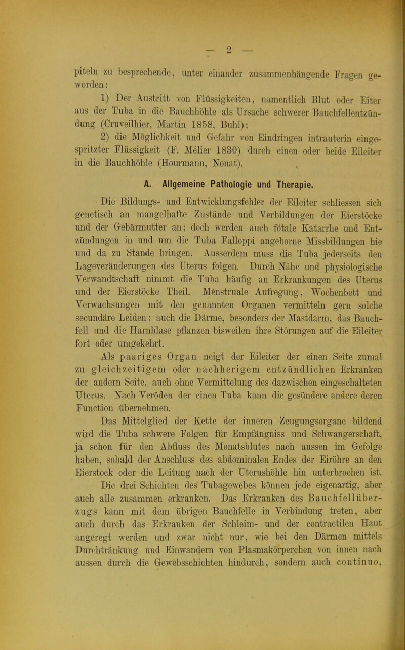 piteln zu besprechende, unter einander zusammenhängende Fragen ge- worden : 1) Der Austritt von Flüssigkeiten, namentlich Blut oder Eiter aus der Tuba in die Bauchhöhle als Ursache schwerer Bauchfellentzün- dung (Cruveilhier, Martin 1858, Buhl); 2) die Möglichkeit und Gefahr von Eindringen inti-auterin einge- spritzter Flüssigkeit (F. Melier 1830) durch einen oder beide Eileiter in die Bauchhöhle (Hourmann, Nonat). , A. Allgemeine Pathologie und Therapie. Die Bildungs- und Entwicklungsfehler der Eileiter schliessen sich genetisch an mangelhafte Zustände imd Verbildungen der Eierstöcke mid der Gebärmutter an; doch werden auch fötale Katarrhe und Ent- zündungen in und um die Tuba Falloppi angeborne Missbildungen hie und da zu Staiide bringen. Ausserdem muss die Tuba jederseits den Lageveränderungen des Uterus folgen. Durch Nähe imd physiologische Verwandtschaft nimmt die Tuba häufig an Erki-aukimgen des Uterus und der Eierstöcke Theil. Menstruale Aufregung, Wochenbett und Verwachsungen mit den genannten Organen vermitteln gern solche secundäre Leiden; auch die Därme, besonders der Mastdarm, das Bauch- fell und die Harnblase pflanzen l)isweilen ihre Störungen auf die Eileiter fort oder umgekehrt. Als paariges Organ neigt der Eileiter der einen Seite zumal zu gleichzeitigem oder nachherigem entzündlichen Erki-anken der andern Seite, auch ohne Vermittelung des dazwischen eingeschalteten Uterus. Nach Veröden der einen Tuba kann die gesündere andere deren Function übernehmen. Das Mittelglied der Kette der inneren Zeugungsorgane bildend wii-d die Tuba schwere Folgen für Empfängniss und Schwangerschaft, ja schon für den Abfluss des Monatsblutes nach aussen im Gefolge haben, sobald der Anschluss des abdominalen Endes der Eiröhre an den Eierstock oder die Leitung nach der Uterushöhle hin unterbrochen ist. Die drei Schichten des Tubagewebes köimen jede eigenartig, aber auch alle zusammen erki'anken. Das Erkranken des Bauchfellüber- zugs kann mit dem übrigen Bauchfelle in Verbindung treten, aber auch durch das Erkranken der Schleim- und der contractilen Haut angeregt werden und zwar nicht nur, wie bei den Därmen mittels Durchtränkung und Einwandern von Plasmakörperchen von innen nach aussen durch die Gewebsschichten hindurch, sondern auch continuo.