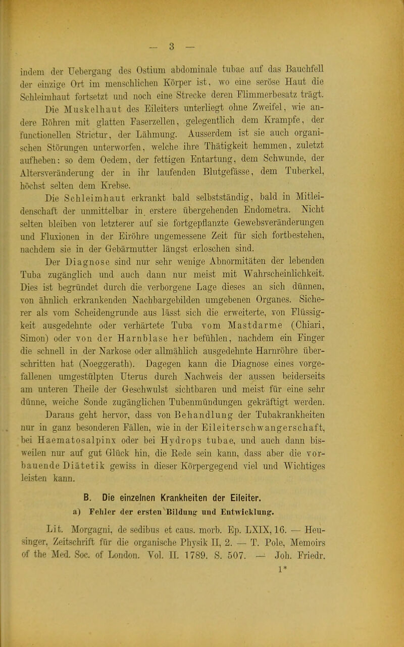 indem der Uebergaug des Ostium abdominale tiibae auf das Bauchfell der einzige Ort im menschlichen Körper ist, wo eine seröse Haut die Schleimhaut fortsetzt und noch eine Strecke deren Flimmerbesatz trägt. Die Muskelhaut des Eileiters unterliegt ohne Zweifel, wie an- dere Köhren mit glatten Faserzellen, gelegentlich dem Krämpfe, der functionellen Strictur, der Lähmung. Ausserdem ist sie auch organi- schen Störungen unterworfen, welche ihre Thätigkeit hemmen, zuletzt aufheben: so dem Oedem, der fettigen Entartung, dem Schwunde, der Altersveränderimg der in ihr laufenden Blutgefässe, dem Tuberkel, höchst selten dem Ki-ebse. Die Schleimhaut erkrankt bald selbstständig, bald in Mitlei- denschaft der immittelbar in erstere übergehenden Eudometra. Nicht selten bleiben von letzterer auf sie fortgepflanzte Gewebsverändermigen und Fluxionen in der Eiröhre ungemessene Zeit für sich fortbestehen, nachdem sie in der Gebärmutter längst erloschen sind. Der Diagnose sind nm- sehr wenige Abnormitäten der lebenden Tuba zugänglich und auch dann nur meist mit Wahrscheinlichkeit. Dies ist begründet durch die verborgene Lage dieses an sich dünnen, von ähnlich erki-ankenden Nachbargebilden umgebenen Organes. Siche- rer als vom Scheidengrunde aus lässt sich die erweiterte, von Flüssig- keit ausgedehnte oder verhärtete Tuba vom Mastdarme (Chiari, Simon) oder von der Harnblase her befühlen, nachdem ein Finger die schnell in der Narkose oder allmählich ausgedehnte Harnröhre über- schritten hat (Noeggerath). Dagegen kann die Diagnose eines vorge- fallenen imoigestülpten Uterus durch Nachweis der aussen beiderseits am unteren Theüe der Geschwulst sichtbaren und meist für eine sehr dünne, weiche Sonde zugänglichen Tubenmündungen gekräftigt werden. Daraus geht hervor, dass von Behandlung der Tubakrankheiten nur in ganz besonderen Fällen, wie in der Eileiterschwangerschaft, bei Haematosalpinx oder bei Hydrops tubae, und auch dann bis- weilen nur auf gut Glück hin, die ßede sein kann, dass aber die vor- bauen deDiätetik gewiös in dieser Körpergegend viel und Wichtiges leisten kann. B. Die einzelnen Krankheiten der Eileiter, a) Fehler der ersten ^Bildung: und Entwicklung. Lit. Morgagni, de sedibus et caus. morb. Ep. LXIX, 16. — Heu- singer, Zeitschrift für die organische Physik II, 2. — T. Pole, Memoirs of the Med. Soc. of London. Vol. II. 1789, S. 507. — Joh. Friedr. 1*