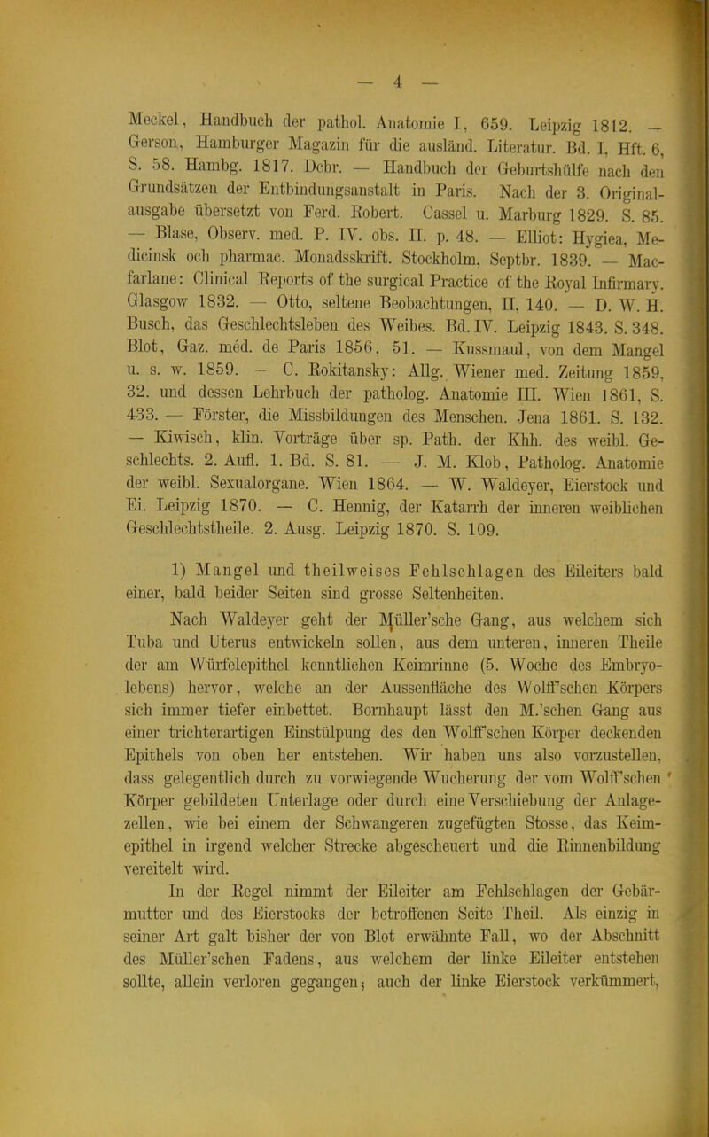 Meckel, Handbuch der pathol. Anatomie 1, 659. Leipzig 1812. - Gerson, Hamburger Magazin für die ausländ. Literatur. 13d. I, Hft. 6, S. 58. Hambg. 1817. Dcbr. — Handbuch der Geburtshülfe nach den Grundsätzen der Entbindungsanstalt in Paris. Nach der 3. Original- ausgabe übersetzt von Ferd. Eobert. Cassel u. Marburg 1829. S. 85. — Blase, Observ. med. P. IV. obs. 11. p. 48. — Elliot: Hygiea, Me- dicinsk och pharmac. Monadsskiift. Stockholm, Septbr. 1839. — Mac- farlane: Clinical Keports of the surgical Practice of the Eoyal Infirmary. Glasgow 1832. — Otto, seltene Beobachtungen, H, 140. — D. W. H. Busch, das Geschlechtsleben des Weibes. Bd. IV. Leipzig 1843. S. 348. Blot, Gaz. med. de Paris 1856, 51. — Kussmaul, von dem Mangel u. s. w. 1859. - C. Eokitansky: Allg. Wiener med. Zeitung 1859, 32. und dessen Lehrbuch der patholog. Anatomie HI. Wien 1861, S. 483. — Förster, die Missbildungen des Menschen. Jena 1861. S. 132. — Kiwisch, klin. Vorträge über sp. Path. der Khh. des weibl. Ge- schlechts. 2. Aufl. 1. Bd. S. 81. — J. M. Klob, Patholog. Anatomie der weibl. Sexualorgane. Wien 1864. — W. Waldeyer, Eierstock und Ei. Leipzig 1870. — C. Hennig, der Katarrh der imieren weiblichen Geschlechtstheile. 2. Ausg. Leipzig 1870. S. 109. 1) Mangel und theilweises Fehlschlagen des Eileiters bald einer, bald beider Seiten sind grosse Seltenheiten. Nach Waldeyer geht der IVJüller'sche Gang, aus welchem sich Tuba und Uterus entwickeln sollen, aus dem unteren, inneren Theile der am Würfelepithel kenntlichen Keimrinne (5. Woche des Embryo- lebens) hervor, welche an der Aussenfläche des WolfTschen Körpers sich immer tiefer einbettet. Bornhaupt lässt den M.'schen Gang aus einer trichterartigen Einstülpung des den Wolif sehen Körper deckenden Epithels von oben her entstehen. Wir haben uns also vorzustellen, dass gelegentlich durch zu vorwiegende Wucherung der vom Wolff'schen ' Körper gebildeten Unterlage oder durch eine Verschiebung der Anlage- zellen, wie bei einem der Schwangeren zugefügten Stosse, das Keim- epithel in irgend welcher Strecke abgescheuert und die Einnenbildung vereitelt wird. In der Eegel nimmt der Eileiter am Fehlsclilagen der Gebär- mutter und des Eierstocks der betroffenen Seite Theil. Als einzig in seiner Art galt bisher der von Blot erwähnte FaU, wo der Abschnitt des MüUer'schen Fadens, aus welchem der linke Eileiter entstehen sollte, allein verloren gegangen? auch der linke Eierstock verkümmert,