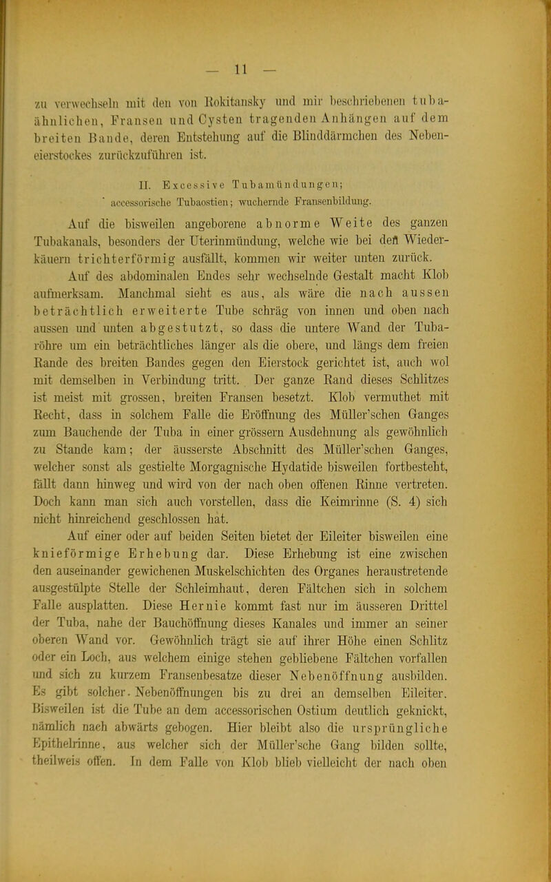 zu verwechseln mit den von Kokitansky und mir beschriebenen tuba- iihnlicheu, Fransen und Cysten tragenden Anhängen auf dem breiten Bande, deren Entstehung auf die Blinddärmchen des Neben- eierstockes zurückzuführen ist. II. Excessive Tubamündungen; accessorische Tubaostien; wuchernde Fraiisenbilduiig. Auf die bisweilen angeborene abnorme Weite des ganzen Tubakanals, besonders der Uterinmündung, welche wie bei defl Wieder- käuern trichterförmig ausfällt, kommen wir weiter unten zurück. Auf des abdominalen Endes sehr wechselnde Gestalt macht Klol) aufmerksam. Manchmal sieht es aus, als wäre die nach aussen beträchtlich erweiterte Tube schräg von innen und oben nach aussen und unten abgestutzt, so dass die untere Wand der Tuba- röhre um ein beträchtliches länger als die obere, und längs dem freien Rande des breiten Bandes gegen den Eierstock gerichtet ist, auch wol mit demselben in Verbindung tritt. Der ganze Eand dieses Schlitzes ist meist mit grossen, breiten Fransen besetzt. Klob vermuthet mit Recht, dass in solchem FaUe die Eröfifnimg des MüUer'schen Ganges zum Bauchende der Tuba in einer grössern Ausdehnung als gewöhnlich zu Stande kam; der äusserste Abschnitt des MüUer'schen Ganges, welcher sonst als gestielte Morgagnische Hydatide bisweilen fortbesteht, föUt dann hinweg imd wii-d von der nach oben offenen Rinne vertreten. Doch kann man sich auch vorstellen, dass die Keimrinne (S. 4) sich nicht hinreichend geschlossen hat. Anf einer oder auf beiden Seiten bietet der Eileiter bisweilen eine knie förmige Erhebung dar. Diese Erhebung ist eine zwischen den auseinander gewichenen Muskelschichten des Organes heraustretende ausgestülpte Stelle der Schleimhaut, deren Fältchen sich in solchem Falle ausplatten. Diese Hernie kommt fast nur im äusseren Drittel der Tuba, nahe der Bauchölfnung dieses Kanales und immer an seiner oberen Wand vor. Gewöhnlich trägt sie auf ihrer Höhe einen Schlitz oder ein Loch, aus welchem einige stehen gebliebene Fältchen vorfallen und sich zu kurzem Fransenbesatze dieser Nebenöffnung ausbilden. Es gibt solcher. Nebenöffnungen bis zu drei an demselben Eileiter. Bisweilen ist die Tube an dem accessorischen Ostium deutlich geknickt, nämlich nach abwärts gebogen. Hier bleibt also die ursprüngliche Epithelrinne, aus welcher sich der Müller'sche Gang bilden sollte, theilweis offen. Tn dem Falle von KIoIj blieb vielleicht der nach oben