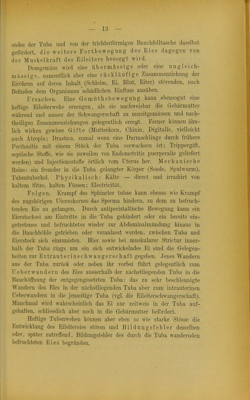 endes der Tuba und von der trichterförmigen Bauchfelltasche daselbst gefördert, die weitere Portbewegung des Eies dagegen von der Muskelkraft des Eileiters besorgt wird. Demgemäss wird eine übermässige oder eine ungleich- massige, namentlich aber eine rückläufige Zusammenziehung der Eiröhren auf deren Inhalt^ (Schleim, Ei, Blut, Eiter) störenden, nach Befinden dem Organismus 'schädlichen Einfluss ausüben. Ursachen. Eine Gemttthsbeweguhg kann ebensogut eine heftige Eileiterwehe erzeugen, als sie nachweisbar die Gebärmutter während und ausser der Schwangerschaft zu unzeitgemässen imd nach- theiligen Zusammenziehungen, gelegentlich erregt. Ferner können ähn- lich wirken gewisse Gifte (Mutterkorn, Chinin, Digitalis, vielleicht auch Atropin; Drastica, zumal wenn eine Darmschlinge durch frühere Peritonitis mit einem Stück der Tuba verwachsen ist; Trippergift, septische Stoffe, wie sie zuweilen von Endometritis puerperalis geliefert werden) imd Injectionsstofte örtlich vom Uterus her. Mechanische Reize: ein fremder in die Tuba gelangter Körper (Sonde, Spulwurm), Tubentuberkel. Physikalisch: Kälte — direct und irradiirt von kaltem Sitze, kalten Füssen; Electricität. Folgen. Krampf des Sphincter tubae kann ebenso wie Krampf des zugehörigen Uterushornes das Sperma hindern, zu dem zu befruch- tenden Eie zu gelangen. Durch antiperistaltische Bewegung kann ein Eierstocksei am Eintritte in die'Tuba gehindert oder ein bereits ein- getretenes und befruchtetes wieder zur Abdominalmündung hinaus in die Bauchhöhle getiiebeu oder veranlasst werden, zwischen Tuba und Eierstock sich einzunisten. Hier sowie bei muskulärer Strictur iimer- halb der Tuba rings um ein sich entwickelndes Ei sind die Gelegen- heiten zur ExtrauterinschwangerSchaft gegeben. Jenes Wandern aus der Tuba zm-ück oder neben ihr vorbei führt gelegentlich zum Ueberwandern des Eies ausserhalb der nächstliegenden Tuba in die Bauchöffnung der entgegengesetzten Tuba; das zu sehr beschleunigte Wandern des Eies in der nächstliegenden Tuba aber zum intrauterinen Uebei-wandem in die jenseitige Tuba (vgl. die Eileiterschwangerschaft). Manchmal wird wahrscheinlich das Ei nur zeitweis in der Tuba auf- gehalten, schliesslich aber noch in die Gebärmutter befördert. Heftige Tubenwehen können aber eben so wie starke Stösse die Ent\vicklung des Eileitereies stören und Bildungsfehler desselben oder, später zutreffend, Bildungslehler des durch die Tuba wandernden befruchteten Eies begründen.
