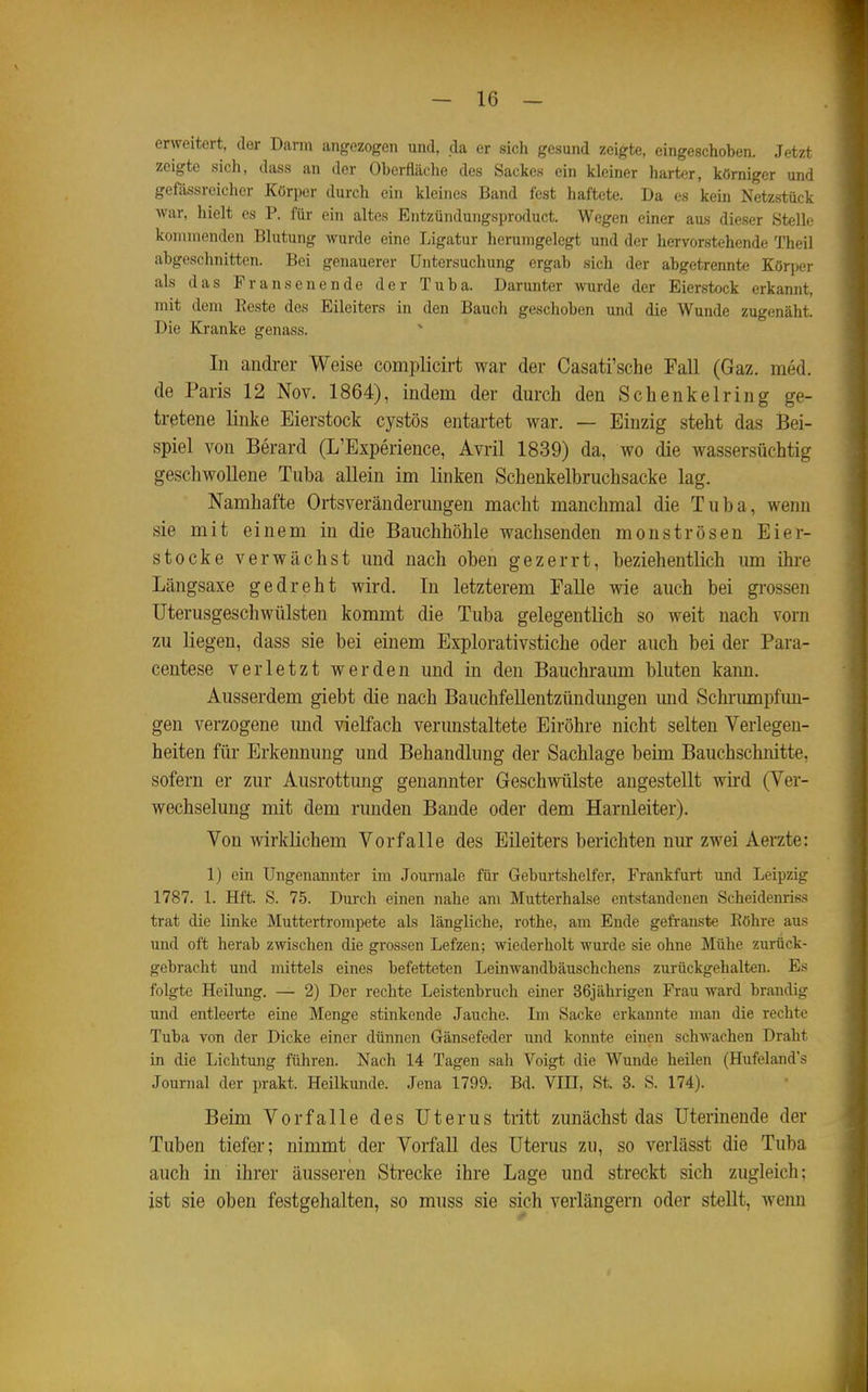 erweitert, der Darm angezogen und, da er sich gesund zeigte, eingeschoben. Jetzt zeigte sich, dass an der Oberfläche des Sackes ein kleiner harter, kömiger und gefässrcicher Körper durch ein kleines Band fest haftete. Da es kein Netzstück war, hielt es P. für ein altes Entzündungsproduct. Wegen einer aus dieser Stelle kommenden Blutung wurde eine Ligatur herumgelegt und der hervorstehende Theil abgeschnitten. Bei genauerer Untersuchung ergab sich der abgetrennte Körper als das Fransenende der Tuba. Darunter wurde der Eierstock erkannt, mit dem Reste des Eileiters in den Bauch geschoben und die Wunde zugenäht. Die Kranke genass. In andrer Weise complicirt war der Casati'sche Fall (Gaz. med. de Paris 12 Nov. 1864), indem der durch den Schenkelring ge- tretene linke Eierstock cystös entartet war. — Einzig steht das Bei- spiel von Berard (L'Experience, Avril 1839) da, wo die wassersüchtig geschwollene Tuba allein im linken Schenkelbruchsacke lag. Namhafte Ortsveränderungen macht manchmal die Tuba, wenn sie mit einem in die Bauchhöhle wachsenden monströsen Eier- stocke verwächst und nach oben gezerrt, beziehentlich um ihre Längsaxe gedreht wird. In letzterem FaUe wie auch bei grossen üterusgeschwülsten kommt die Tuba gelegentlich so weit nach vorn zu liegen, dass sie bei einem Explorativstiche oder auch bei der Para- centese verletzt werden und in den Bauchraum bluten kann. Ausserdem giebt die nach Bauchfellentzündungen und Schi-umpfun- gen verzogene und vielfach vermistaltete Eiröhre nicht selten Verlegen- heiten für Erkennung und Behandlung der Sachlage beim Bauchschnitte, sofern er zur Ausrottung genannter Geschwülste angestellt wird (Ver- wechselung mit dem rimden Bande oder dem Harnleiter). Von wirklichem Vorfalle des Eileiters berichten nur zwei Aerzte: 1) ein Ungenannter im Journale für Geburtshelfer, Frankfurt und Leipzig 1787. 1. Hft. S. 75. Dui-ch einen nahe am Mutterhalse entstandenen Scheidenriss trat die linke Muttertrompete als längliche, rothe, am Ende gefranste Eöhre aus und oft herab zwischen die grossen Lefzen; wiederholt wurde sie ohne Mühe zurück- gebracht und mittels eines befetteten Leinwandbäuschchens zurückgehalten. Es folgte Heilung. — 2) Der rechte Leistenbruch einer 36jährigen Frau ward brandig und entleei-te eine Menge stinkende Jauche. Im Sacke erkannte man die rechte Tuba von der Dicke einer dünnen Gänsefeder und konnte einen schwachen Draht in die Lichtung führen. Nach 14 Tagen sah Voigt die Wunde heilen (Hufeland's Journal der prakt. Heilkunde. Jena 1799. Bd. VIII, St. 3. S. 174). Beim Vorfalle des Uterus tritt zunächst das üterinende der Tuben tiefer; nimmt der Vorfall des Uterus zu, so verlässt die Tuba auch in ihrer äusseren Strecke ihre Lage und streckt sich zugleich; ist sie oben festgehalten, so muss sie sich verlängern oder stellt, wenn