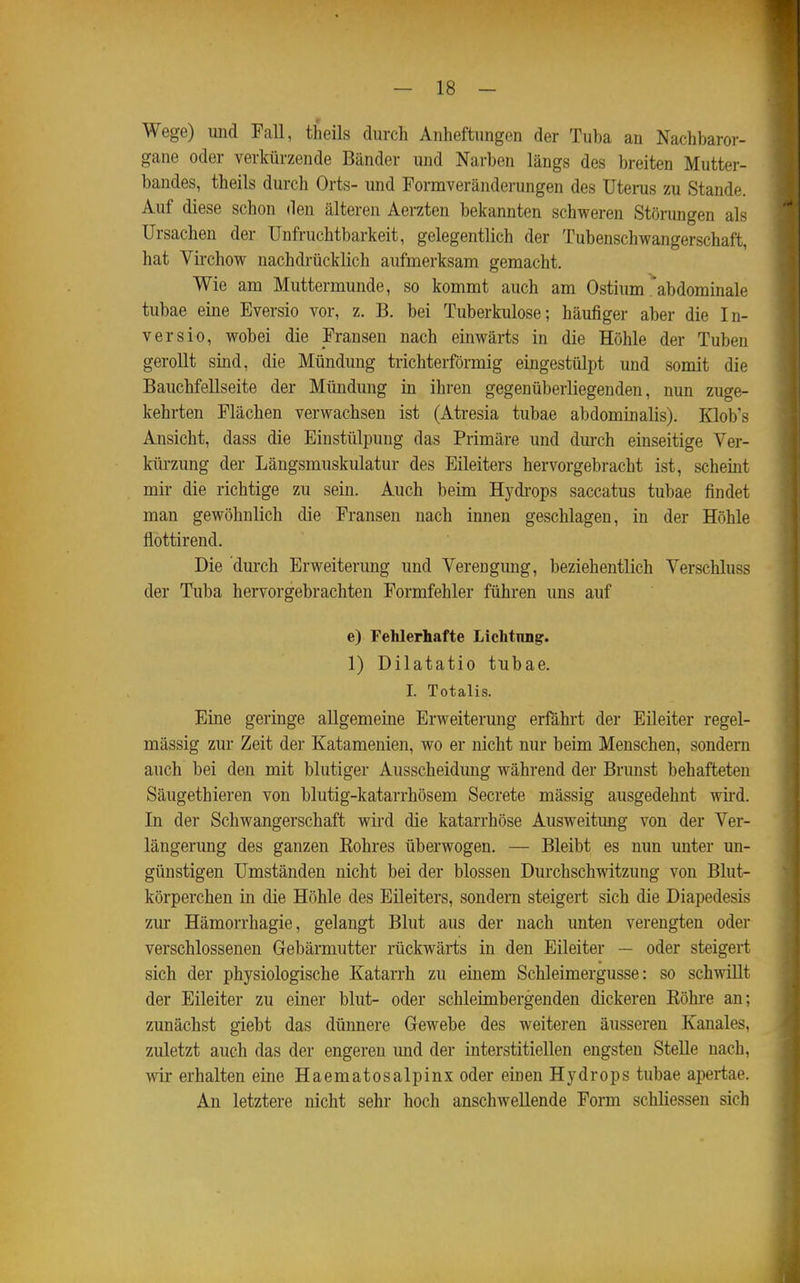 Wege) uiid Fall, theils durch Anheftungen der Tuba an Nachbaror- gane oder verkürzende Bänder und Narben längs des breiten Mutter- bandes, theils durch Orts- und Pormveränderungen des Uterus zu Stande. Auf diese schon den älteren Aerzten bekannten schweren Störungen als Ursachen der Unfruchtbarkeit, gelegentlich der Tubenschwangerschaft, hat Virchow nachdrücklich aufmerksam gemacht. Wie am Muttermunde, so kommt auch am Ostium abdominale tubae eine Eversio vor, z. B. bei Tuberkulose; häufiger aber die In- versio, wobei die Fransen nach einwärts in die Höhle der Tuben gerollt sind, die Mündung trichterförmig eingestülpt und somit die Bauchfellseite der Mündung in ihren gegenüberliegenden, nun zuge- kehrten Flächen verwachsen ist (Atresia tubae abdominalis). Klob's Ansicht, dass die Einstülpung das Primäre und dm-ch einseitige Ver- kürzung der Längsmuskulatur des Eileiters hervorgebracht ist, scheint mir die richtige zu sein. Auch beim Hydrops saccatus tubae findet man gewöhnlich die Fransen nach innen geschlagen, in der Höhle flottirend. Die durch Erweiterung und Verengung, beziehentlich Verschluss der Tuba hervorgebrachten Formfehler führen uns auf e) Fehlerhafte Lichtimg. 1) Dilatatio tubae. I. Totalis. Eine geringe allgemeine Erweiterung erfährt der Eileiter regel- mässig zur Zeit der Katamenien, wo er nicht nur beim Menschen, sondern auch bei den mit blutiger Ausscheidung während der Brunst behafteten Säugethieren von blutig-katarrhösem Secrete mässig ausgedehnt wiid. In der Schwangerschaft wird die katarrhöse Ausweitung von der Ver- längerung des ganzen Kohres überwogen. — Bleibt es nun unter un- günstigen Umständen nicht bei der blossen Durchschwitzung von Blut- körperchen in die Höhle des Eileiters, sondern steigert sich die Diapedesis zur Hämorrhagie, gelangt Blut aus der nach unten verengten oder verschlossenen Gebärmutter rückwärts in den Eileiter — oder steigert sich der physiologische Katarrh zu einem Schleimergusse: so schwillt der Eileiter zu einer blut- oder schleimbergenden dickeren Köhre an; zunächst giebt das dünnere Gewebe des weiteren äusseren Kanales, zuletzt auch das der engeren imd der interstitiellen engsten Stelle nach, wir erhalten eine Haematosalpinx oder einen Hydrops tubae apertae. An letztere nicht sehr hoch anschwellende Form schliessen sich ^1