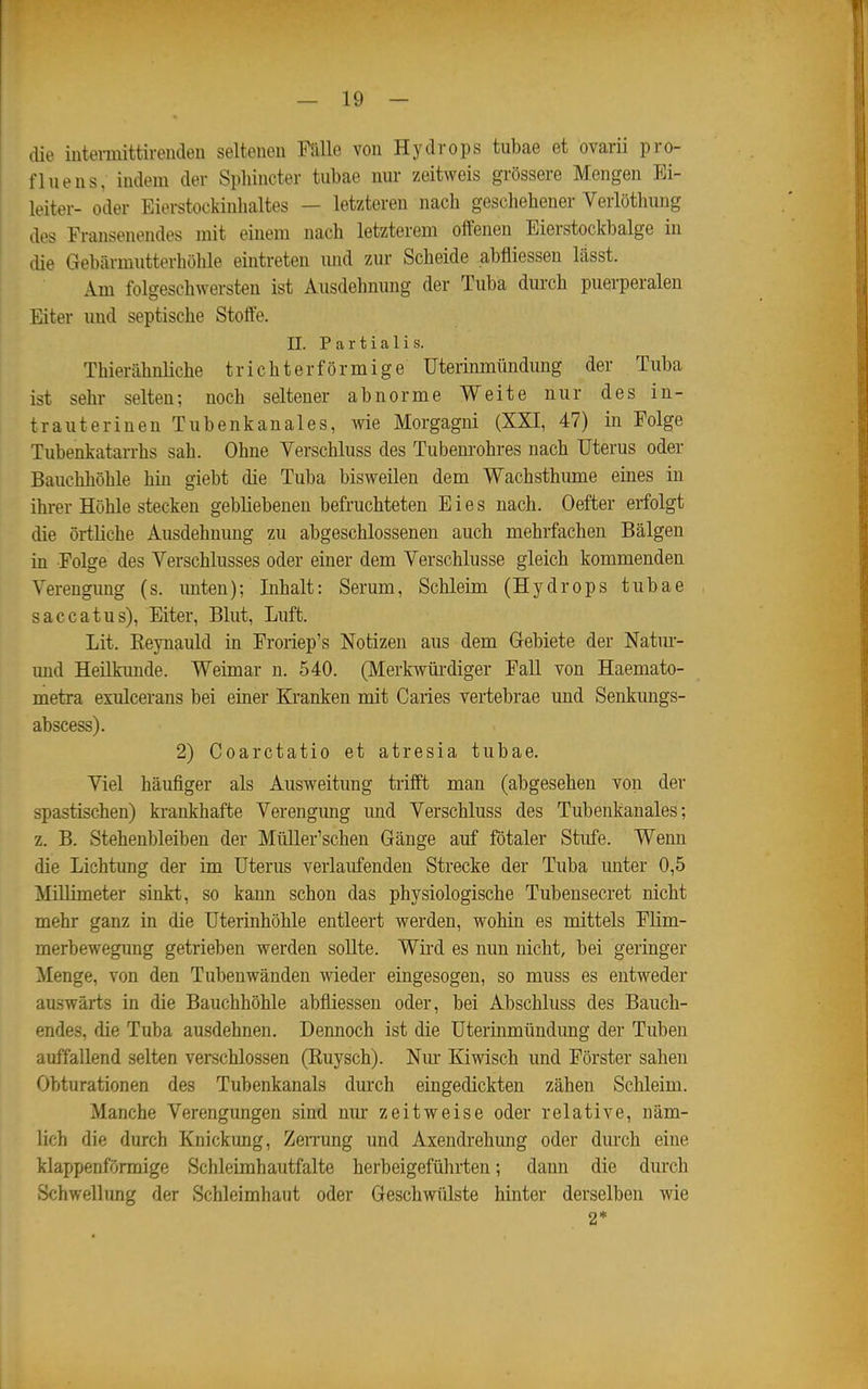 ilie iuteniiittirenclen seltenen Fülle von Hydrops tubae et ovarii pro- fluens, indem der Sphincter tubae nur zeitweis grössere Mengen Ei- leiter- oder Eierstockinhaltes — letzteren nach geschehener Verlöthung des Fransenendes mit einem nach letzterem offenen Eierstockbalge in die Gebärmutterhöhle eintreten und zur Scheide abfliessen lässt. Am folgeschwersten ist Ausdehnung der Tuba durch puerperalen Eiter imd septische Stoffe. II. Partialis. Thierähnliche trichterförmige Uterinmündimg der Tuba ist sehr selten; noch seiteuer abnorme Weite nur des in- trauterinen Tubenkanales, wie Morgagni (XXI, 47) in Folge Tubenkatarrhs sah. Ohne Verschluss des Tubem-ohres nach Uterus oder Bauchhöhle hin giebt die Tuba bisweilen dem Wachsthume eines in ihrer Höhle stecken gebliebenen befruchteten Eies nach. Oefter erfolgt die örtliche Ausdehnung zu abgeschlossenen auch mehrfachen Bälgen in Folge des Verschlusses oder einer dem Verschlusse gleich kommenden Verengung (s. unten); Inhalt: Serum, Schleim (Hydrops tubae saccatus), Eiter, Blut, Luft. Lit. Keynauld in Froriep's Notizen aus dem (xebiete der Natm- imd Heilkunde. Weimar n. 540. (Merkwüi'diger FaU von Haemato- metra exulcerans bei einer Kranken mit Caries vertebrae und Senkungs- abscess). 2) Coarctatio et atresia tubae. Viel häufiger als Ausweitung trifft man (abgesehen von der spastischen) krankhafte Verengung imd Verschluss des Tubenkanales; z. B. Stehenbleiben der Müller'schen Gänge auf fötaler Stufe. Wenn die Lichtimg der im Uterus verlaufenden Strecke der Tuba imter 0,5 Millimeter sinkt, so kann schon das physiologische Tubensecret nicht mehr ganz in die Uterinhöhle entleert werden, wohin es mittels Flim- merbewegung getrieben werden sollte. Wii'd es nun nicht, bei geringer Menge, von den Tubenwänden wieder eingesogen, so muss es entweder auswärts in die Bauchhöhle abfliessen oder, bei Abschluss des Bauch- endes, die Tuba ausdehnen. Dennoch ist die Uterinmündung der Tuben auffallend selten verschlossen (Ruysch). Nm- Kiwisch und Förster sahen Obturationen des Tubenkanals durch eingedickten zähen Schleim. Manche Verengungen sind mu* zeitweise oder relative, näm- lich die durch Knickung, Zemmg und Axendrehung oder durch eine klappenförmige Schleimhautfalte herbeigeführten; dann die durch Schwellung der Schleimhaut oder Geschwiüste hinter derselben wie 2*