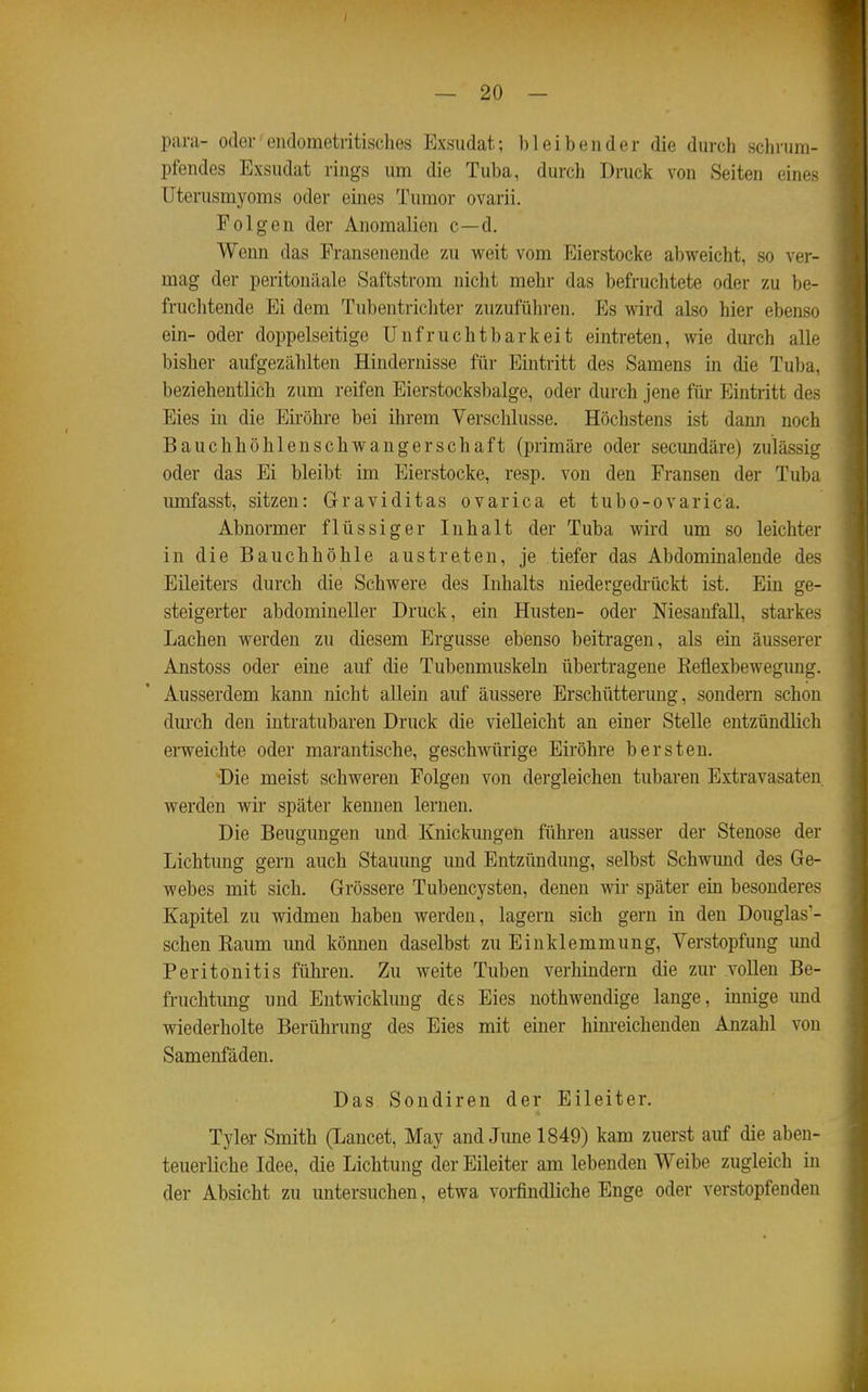 para- oder■ eiidometritisches Exsudat; bleibender die durch schrum- pfendes Exsudat rings um die Tuba, durch Druck von Seiten eines Uterusmyoms oder eines Tumor ovarii, Folgen der Anomalien c—d. Wenn das Eransenende m weit vom Eierstocke abweicht, so ver- mag der peritonäale Saftstrom nicht mehr das befruchtete oder zu be- fruchtende Ei dem Tubentrichter zuzuführen. Es wird also hier ebenso ein- oder doppelseitige Unfruchtbarkeit eintreten, wie durch alle bisher aufgezählten Hindernisse für Eintritt des Samens in die Tuba, beziehentlich zum reifen Eierstocksbalge, oder durch jene füi* Eintritt des Eies in die Eii-öhre bei ihrem Verschlusse. Höchstens ist dann noch Bauchhöhlenschwangerschaft (primäre oder secundäre) zulässig oder das Ei bleibt im Eierstocke, resp. von den Fransen der Tuba imifasst, sitzen: Graviditas ovarica et tubo-ovarica. Abnormer flüssiger Inhalt der Tuba wird um so leichter in die Bauchhöhle austreten, je tiefer das Abdominalende des Eileiters durch die Schwere des Inhalts niedergedi-ückt ist. Ein ge- steigerter abdomineller Druck, ein Husten- oder Niesanfall, starkes Lachen werden zu diesem Ergüsse ebenso beitragen, als ein äusserer Anstoss oder eine auf die Tubenmuskeln übertragene Reflexbewegung. Ausserdem kann nicht allein auf äussere Erschütterung, sondern schon durch den intratubaren Druck die vielleicht an einer Stelle entzündlich erweichte oder marantische, geschwürige Eiröhre bersten. •Die meist schweren Folgen von dergleichen tubaren Extravasaten werden wir später kennen lernen. Die Beugungen und Knickmigen führen ausser der Stenose der Lichtung gern auch Stauung und Entzündung, selbst Schwund des Ge- webes mit sich. Grössere Tubencysten, denen wir später em besonderes Kapitel zu widmen haben werden, lagern sich gern in den Douglas'- schen Eaum und können daselbst zu Einklemmung, Verstopfung und Peritonitis führen. Zu weite Tuben verhindern die zur voUen Be- fruchtung und Entwicklung des Eies nothwendige lange, innige imd wiederholte Berührung des Eies mit einer him-eichenden Anzahl von Samenfäden. Das Sondiren der Eileiter. Tyler Smith (Lancet, May and June 1849) kam zuerst auf die aben- teuerliche Idee, die Lichtung der Eileiter am lebenden Weibe zugleich in der Absicht zu untersuchen, etwa voi-findliche Enge oder verstopfenden