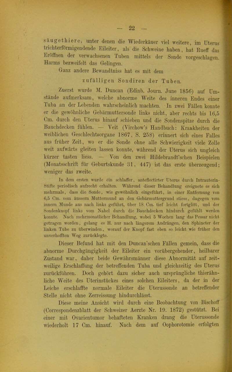 säugethiere, unter denen die Wiederkäuer viel weitere, im Uterus trichterförmigendende Eileiter, als die Schweine haben, hat Rueff das Eröflöien der verwachsenen Tuben mittels der Sonde vorgeschlagen. Harms bezweifelt das Gelingen. Ganz andere Bewandtniss hat es mit dem zufälligen Sondiren der Tuben. Zuerst wurde M. Dmican (Edinb. Journ. June 1856) auf Um- stände aufmerksam, welche abnorme Weite des inneren Endes einer Tuba an der Lebenden wahrscheinlich machten. In zwei Fällen konnte er die gewöhnliche Gebärmuttersonde links nicht, aber rechts bis 16,5 Cm. durch den Uterus hinauf schieben und die Sondenspitze durch die Bauchdecken fühlen. — Veit (Virchow's Handbuch: Krankheiten der weiblichen Geschlechtsorgane 1867, S. 258) erinnert sich eines Falles aus früher Zeit, wo er die Sonde ohne alle Schwierigkeit viele Zolle weit aufwärts gleiten lassen konnte, während der Uterus sich ungleich kürzer tasten Hess. — Von den zwei Hildebrandt'schen Beispielen (Monatsschrift für Geburtskunde 31, 447) ist das erste überzeugend: weniger das zweite. In dem ersten wurde ein schlalfer, anteflectirter Uterus durch Intrauterin- Stifte periodiscli aufrecht erhalten. Während dieser Behandlung ereignete es sich mehrmals, dass die Sonde, wie gewöhnlich eingeführt, in einer Entfernung von 6,5 Cm. vom äussern Muttermund an den Gehärmuttergrund stiess, dagegen vom Innern Munde aus nach links geführt, über 18 Cm. tief leicht fortglitt, und der Sondenknopf links vom Nabel durch die Bauchdecken hindurch gefühlt werden konnte. Nach mehrmonatlicher Behandlung, wobei 5 Wochen lang das Pessar nicht getragen worden, gelang es H. nur nach längerem Andrängen, den Sphincter der linken Tube zu überwinden, worauf der Knopf fast eben so leicht wie früher den unverhofften Weg zurücklegte. Dieser Befund hat mit den Duncan'schen Fällen gemein, dass die abnorme Durchgängigkeit der Eileiter ein vorübergehender, heilbarer Zustand war, daher beide Gewährsmänner diese Abnormität auf zeit- weilige Erschlaffung der betreffenden Tuba und gleichzeitig des Uterus zurückführen. Doch gehört dazu sicher auch ursprüngliche thierähn- liche Weite des Uterinstückes eines solchen Eileiters, da der in der Leiche erschlaffte normale Eileiter die Uterussonde an betreffender Stelle nicht ohne Zerreissung hindurchlässt. Diese meine Ansicht wird durch eine Beobachtung von Bischoff (Correspondenzblatt der Schweizer Aerzte Nr. 19. 1872) gestützt. Bei einer mit Ovarientumor behafteten Kranken drang die Uterussonde wiederholt 17 Cm. hinauf. Nach dem auf Oophorotoraie erfolgten