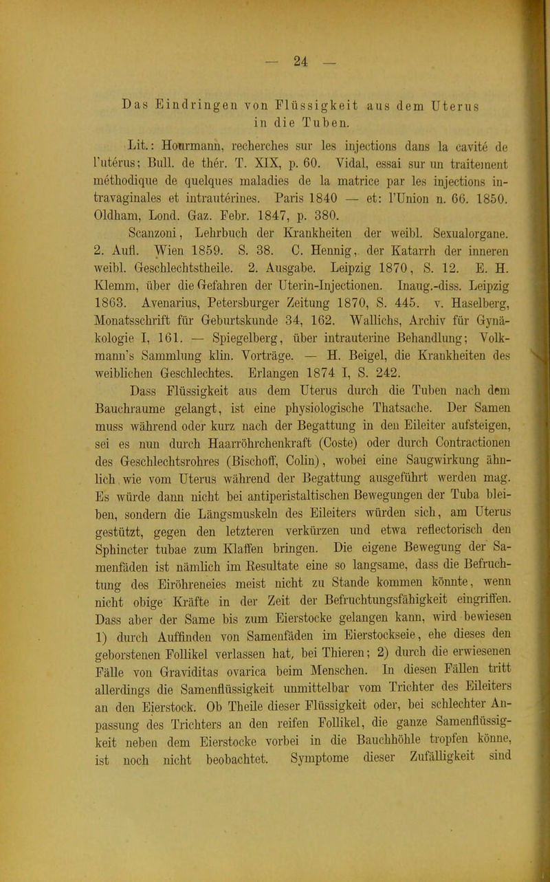 Das Eindringen von Flüssigkeit aus dem Uterus in die Tuben. Lit.: Honrmann, recherches sur les injections dans la cavite de Tuterus; Bull, de ther. T. XIX, p. 60. Vidal, essai sur un traiteiuent methodique de quelques maladies de la matrice par les injections in- ti'avaginales et intrauterines. Paris 1840 — et: l'Union n. 66. 1850. Oldham, Lond. Gaz. Febr. 1847, p. 380. Scanzoni, Lehrbuch der Krankheiten der weibl. Sexualorgane. 2. Aufl. Wien 1859. S. 38. C. Hennig, der Katarrh der inneren weibl. Geschlechtstheile. 2. Ausgabe. Leipzig 1870, S. 12. E. H. Klemm, über die Gefahren der Uterin-Injectionen. Inaug.-diss. Leipzig 1863. Avenarius, Petersburger Zeitung 1870, S. 445. v. Haselberg, Monatsschrift für Geburtskunde 34, 162. WaUichs, Archiv für Gynä- kologie I, 161. — Spiegelberg, über intrauterine Behandlung; Volk- mann's Sammlung klin. Vorträge. — H. Beigel, die Krankheiten des weiblichen Geschlechtes. Erlangen 1874 I, S. 242. Dass Flüssigkeit aus dem Uterus durch die Tuben nach dem Bauchraume gelangt, ist eine physiologische Thatsache. Der Samen muss während oder kurz nach der Begattung in den Eileiter aufsteigen, sei es nun durch Haarröhrchenkraft (Coste) oder durch Gontractionen des Geschlechtsrohres (ßischoff, Colin), wobei eine Saugwirkung ähn- lich, wie vom Uterus während der Begattung ausgeführt werden mag. Es würde dann nicht bei antiperistaltischen Bewegungen der Tuba blei- ben, sondern die Längsmuskehi des Eileiters würden sich, am Uterus gestützt, gegen den letzteren verkürzen und etwa reflectorisch den Sphincter tubae zum Klaffen bringen. Die eigene Bewegung der Sa- menfäden ist nämlich im Kesultate eine so langsame, dass die Befruch- tung des Eiröhreneies meist nicht zu Stande kommen könnte, wenn nicht obige Ki-äfte in der Zeit der Befruchtungsfähigkeit eingriffen. Dass aber der Same bis zum Eierstocke gelangen kami, wird bewiesen 1) durch Auffinden von Samenfäden im Eierstockseie, ehe dieses den geborstenen FoUikel verlassen hat, bei Thieren; 2) durch die erwiesenen Fälle von Graviditas ovarica beim Menschen. Li diesen Fällen tritt allerdings die Samenflüssigkeit unmittelbar vom Trichter des Eileiters an den Eierstock. Ob Theile dieser Flüssigkeit oder, bei schlechter An- passung des Trichters an den reifen Follikel, die ganze Samenflüssig- keit neben dem Eierstocke vorbei in die Bauchhöhle tropfen könne, ist noch nicht beobachtet. Symptome dieser Zufälügkeit sind