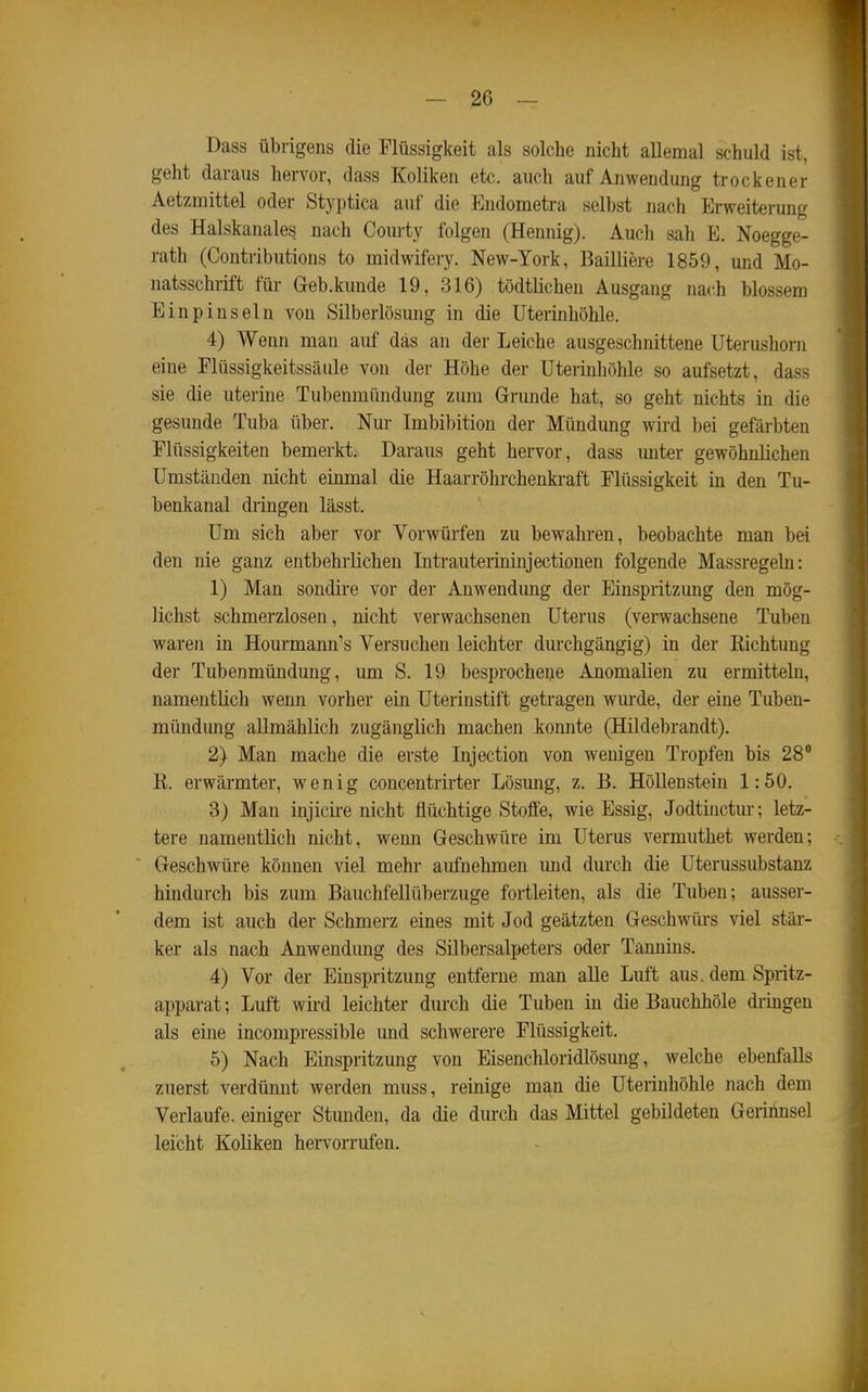 Dass übrigens die Flüssigkeit als solche nicht aUemal schuld ist, geht daraus hervor, dass Koliken etc. auch auf Anwendung trockener Aetzmittel oder Styptica auf die Endometra selbst nach ^Erweiterung des Halskanales nach Courty folgen (Hemiig). Auch sah E. Noegge- rath (Contributions to midwifery. New-York, Bailliere 1859, und Mo- natsschrift für Geb.kunde 19, 316) tödtlichen Ausgang nach blossem Einpinseln von Silberlösung in die Uterinhöhle. 4) Wenn man auf das an der Leiche ausgeschnittene Uterushorn eine Plüssigkeitssäule von der Höhe der Uterinhöhle so aufsetzt, dass sie die uterine Tubenmündung zum Grunde hat, so geht nichts in die gesunde Tuba über. Nur Imbibition der Mündung wird bei gefärbten Flüssigkeiten bemerkt. Daraus geht hervor, dass unter gewöhnlichen Umständen nicht einmal die Haarröhrchenki-aft Flüssigkeit in den Tu- benkanal dringen lässt. Um sich aber vor Vorwürfen zu bewahren, beobachte man bei den nie ganz entbehrlichen Intrauterininjectionen folgende Massregeln: 1) Man sondire vor der Anwendung der Einspritzung den mög- lichst schmerzlosen, nicht verwachsenen Uterus (verwachsene Tuben waren in Hourmann's Versuchen leichter durchgängig) in der Eichtung der Tubenmündung, um S. 19 besprocheije Anomalien zu ermitteln, namentlich wenn vorher ein Uterinstift getragen wurde, der eine Tuben- mündmig allmählich zugänglich machen konnte (Hildebrandt). 2) Man mache die erste Injection von wenigen Tropfen bis 28° K. erwärmter, wenig concentrirter Lösung, z. B. Höllenstein 1:50. 3) Man injicire nicht flüchtige Stoffe, wie Essig, Jodtiuctm-; letz- tere namentlich nicht, wenn Geschwüre im Uterus vermuthet werden; Geschwüre können viel mehr aufnehmen imd durch die Uterussubstanz hindurch bis zum Bauchfellüberzuge fortleiten, als die Tuben; ausser- dem ist auch der Schmerz eines mit Jod geätzten Geschwüi-s viel stäi- ker als nach Anwendimg des Silbersalpeters oder Tannins. 4) Vor der Einspritzung entferne man alle Luft aus. dem Spritz- apparat; Luft wird leichter durch die Tuben in die Bauchhöle di-ingeu als eine incompressible und schwerere Flüssigkeit. 5) Nach Einspritzung von Eisenchloridlösung, welche ebenfalls zuerst verdünnt werden muss, reinige man die Uterinhöhle nach dem Verlaufe, einiger Stunden, da die durch das Mittel gebildeten Gerinnsel leicht Koliken hervorrufen.