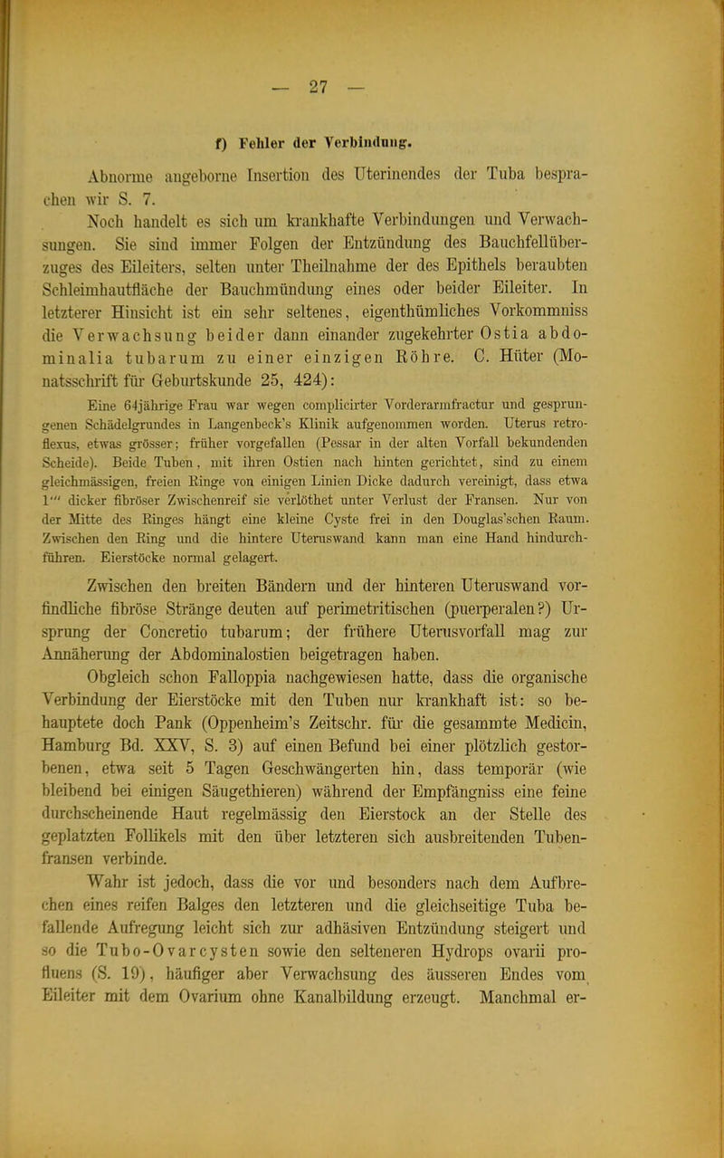 f) Fehler der Verbiiulniigr. Abnorme augebovne Insertion des Uterinendes der Tuba bespra- chen wir S. 7. Noch handelt es sich um ki-ankhafte Verbindungen und Verwach- sungen. Sie sind immer Folgen der Entzündung des Bauchfellüber- zuges des Eileiters, selten unter Theilnahme der des Epithels beraubten Schleimhautfläche der Bauchmündung eines oder beider Eileiter. In letzterer Hinsicht ist ein sehr seltenes, eigenthümliches Vorkommniss die Verwachsung beider dann einander zugekehrter Ostia abdo- minalia tubarum zu einer einzigen Röhre. C. Hüter (Mo- natsschrift für Geburtskunde 25, 424): Eine 64jährige Frau war wegen complich'ter Vorderarmfractur und gesprun- genen Schädelgrundes in Langenbeck's Klinik aufgenommen worden. Uterus retro- fleius, etwas grösser; früher vorgefallen (Pessar in der alten Vorfall bekundenden Scheide). Beide Tuben , mit ihren Ostien nach hinten gerichtet, sind zu einem gleichmässigen, freien Einge von einigen Linien Dicke dadurch vereinigt, dass etwa 1' dicker fibröser Zwischenreif sie verlöthet unter Verlust der Fransen. Nur von der Mitte des Einges hängt eine kleine Cyste frei in den Douglas'schen Eaum. Zwischen den Eing und die hintere Uteruswand kann man eine Hand hindurch- führen. Eierstöcke normal gelagert. Zwischen den breiten Bändern und der hinteren Uteruswand vor- findliche fibröse Stränge deuten auf perimetritischen (puerperalen?) Ur- sprung der Concretio tubarum; der frühere Uteiiisvorfall mag zur Annäherimg der Abdominalostien beigetragen haben. Obgleich schon Falloppia nachgewiesen hatte, dass die organische Verbindung der Eierstöcke mit den Tuben nur krankhaft ist: so be- hauptete doch Pank (Oppenheim's Zeitschr. füi' die gesammte Medicin, Hamburg Bd. XXV, S. 3) auf einen Befimd bei einer plötzlich gestor- benen, etwa seit 5 Tagen Geschwängerten hin, dass temporär (wie bleibend bei einigen Säugethieren) während der Empfängniss eine feine durchscheinende Haut regelmässig den Eierstock an der Stelle des geplatzten Follikels mit den über letzteren sich ausbreitenden Tuben- fransen verbinde. Wahr ist jedoch, dass die vor und besonders nach dem Aufbre- chen eines reifen Balges den letzteren und die gleichseitige Tuba be- fallende Aufregung leicht sich zm* adhäsiven Entzündung steigert und so die Tubo-Ovarcysten sowie den selteneren Hydrops ovarii pro- fluens (S. 19), häufiger aber Verwachsung des äusseren Endes vom Eileiter mit dem Ovarium ohne Kanalbildimg erzeugt. Manchmal er-