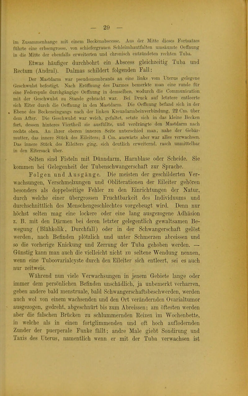 im Zusaiumenhange mit einem Beekeuabscesse. Aus der Mitte dieses Fortsatzes führte eine erbsengrosse. von schiefergrauen Schleimhautfalten umsäumte OefFnung in die Mitte der ebenfalls erweiterten und chronisch entzündeten rechten Tuba. Etwas häufiger durchbohrt ein Abscess gleichzeitig Tuba und Rectum (Andral). Dalmas schildert folgenden Fall: Der Mastdarm war pseudomembranös an eine links vom Uterus gelegene Geschwulst befestigt. Nach Eröffnung des Darmes bemerkte man eine runde für eine Federspule durchgängige Oeffnung in demselben, wodurch die Communication mit der Geschwulst zu Stande gebracht war. Bei Druck auf letztere entleerte sich Eiter durch die Oeffimng in den Mastdarm. Die Oeifnung befand sich in der , Ebene des Beckeneingangs nach der linken Kreuzdarmbeinverbindung, 22 Cm. über dem After. Die Geschwulst war weich, gefaltet, setzte sich in das kleine Becken fort, dessen hinteres Viertheil sie ausfüllte, und verdrängte den Mastdarm nach rechts oben. An ihrer oberen imieren Seite unterschied man, nahe der Gebär- mutter, das innere Stück des Eileiters; 3 Cm. auswärts aber war alles verwachsen. Das innere Stück des Eileiters ging, sich deutlich erweiternd, rasch unmittelbar in den Eitersack über. Selten sind Fisteln mit Dünndarm, Harnblase oder Scheide. Sie konunen bei Gelegenheit der Tubenschwangerschaft zur Sprache. Folgen und Ausgänge. Die meisten der geschilderten Ver- wachsungen, Verschmelzungen und Obliterationen der Eileiter gehören besonders als doppelseitige Fehler zu den Einrichtungen der Natur, durch welche einer übergrossen Fruchtbarkeit des Individuums und durchschnittlich des Menschengeschlechtes vorgebeugt wird. Denn nur höchst selten mag eine lockere oder eine lang ausgezogene Adhäsion z. B. mit den Däi-men bei deren letzter gelegentlich gewaltsamen Be- wegung (Blähkolik, Durchfall) oder in der Schwangerschaft gelöst werden, nach Befinden plötzlich und unter Schmerzen abreissen imd so die vorherige Knickung imd Zenamg der Tuba gehoben werden. — Günstig kann man auch die vielleicht nicht zu seltene Wendung nennen, wenn eine Tuboovarialcyste durch den Eileiter sich entleert, sei es auch nur zeitweis. Während nun viele Verwachsungen in jenem Gebiete lange oder immer dem persönlichen Befinden unschädlich, ja unbemerkt verharren, geben andere bald menstniale, bald Schwangerschaftsbeschwerden, werden auch wol von einem wachsenden und den Ort verändernden Ovarialtumor ausgezogen, gedreht, abgeschnürt bis ziun Abreissen; am öftesten werden aber die falschen Brücken zu schlummernden Reizen im Wochenbette, in welche als in einen fortglimmenden und oft hoch auflodernden Zunder der puerperale Funke fällt; andre Male giebt Sondirung und Taxis des Uterus, namentlich wenn er mit der Tuba verwachsen ist