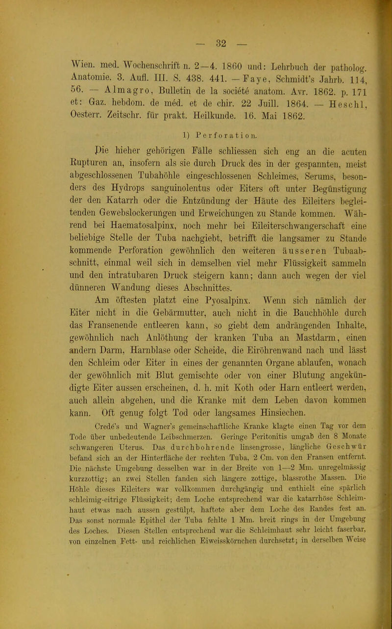 Wien. med. Wochenschrift n. 2-4. 18G0 und: Lehrbuch der patholog. Anatomie. 3. Aufl. III. S. 438. 441. -Faye, Schmidt's Jahrb. 114, 56. — Almagro, Bulletin de la societe anatom. Avr. 1862. p. 171 et: Gaz. hebdom. de med. et de chir. 22 Juill. 1864. — Heschl, Oesterr. Zeitschr. für prakt. Heilkunde. 16. Mai 1862. 1) Perforation. Pie hieher gehörigen Fälle schliessen sich eng an die acuten Eupturen an, insofern als sie durch Druck des in der gespannten, meist abgeschlossenen Tubahöhle eingeschlossenen Schleimes, Serums, beson- ders des Hydrops sanguinolentus oder Eiters oft unter Begünstigung der den Katarrh oder die Entzündung der Häute des Eileiters beglei- tenden Gewebslockeruügen und Erweichungen zu Stande kommen. Wäh- rend bei Haematosalpinx, noch mehr bei Eileiterschwangerschaft eine beliebige Stelle der Tuba nachgiebt, betrifft die langsamer zu Stande kommende Perforation gewöhnlich den weiteren äusseren Tubaab- schnitt, einmal weil sich in demselben viel mehr Flüssigkeit sammeln und den intratubaren Druck steigern kann; dann auch wegen der viel dünneren Wandung dieses Abschnittes. Am öftesten platzt eine Pyosalpinx. Wenn sich nämlich der Eiter nicht in die Gebärmutter, auch nicht in die Bauchhöhle durch das Fransenende entleeren kann, so giebt dem andrängenden Inhalte, gewöhnlich nach Anlöthung der kranken Tuba an Mastdarm, einen andern Darm, Harnblase oder Scheide, die Eiröhrenwand nach und lässt den Schleim oder Eiter in eines der genannten Organe ablaufen, wonach der gewöhnlich mit Blut gemischte oder von einer Blutimg angekün- digte Eiter aussen erscheinen, d. h. mit Koth oder Harn entleert werden, auch allein abgehen, und die Kranke mit dem Leben davon kommen kann. Oft genug folgt Tod oder langsames Hinsiechen. Credö's und Wagner's gemeinschaftliche Kranke klagte einen Tag vor dem Tode üher unbedeutende Leihschmerzen. Geringe Peritonitis umgab den 8 Monate schwangeren Uterus. Das durchbohrende linsengrosse, längliche Geschwür befand sich an der Hinterfläche der rechten Tuba, 2 Cm. von den Fransen entfernt. Die nächste Umgebung desselben war in der Breite von 1—2 Mm. unregelmässig kurzzottig; an zwei Stellen fanden sich längere zottige, blassrothe Massen. Die Höhle dieses Eileiters war vollkommen durchgängig und enthielt eine spärlich schleimig-eitrige Flüssigkeit; dem Loche entsprechend war die katarrhöse Schleim- haut etwas nach aussen gestülpt, haftete aber dem Loche des Eartdes fest an. Das sonst normale Epithel der Tuba fehlte 1 Mm. breit rings in der Umgebung des Loches. Diesen Stellen entsprechend war die Schleimhaut sehr leicht faserbar, von einzelnen Fett- und reichlichen Eiweisskörnchen durchsetzt; in derselben Weise \